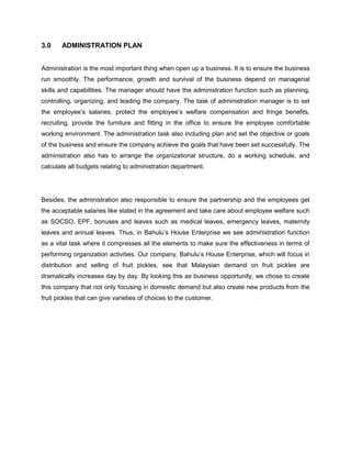 3.0

ADMINISTRATION PLAN

Administration is the most important thing when open up a business. It is to ensure the business
run smoothly. The performance, growth and survival of the business depend on managerial
skills and capabilities. The manager should have the administration function such as planning,
controlling, organizing, and leading the company. The task of administration manager is to set
the employee‟s salaries, protect the employee‟s welfare compensation and fringe benefits,
recruiting, provide the furniture and fitting in the office to ensure the employee comfortable
working environment. The administration task also including plan and set the objective or goals
of the business and ensure the company achieve the goals that have been set successfully. The
administration also has to arrange the organizational structure, do a working schedule, and
calculate all budgets relating to administration department.

Besides, the administration also responsible to ensure the partnership and the employees get
the acceptable salaries like stated in the agreement and take care about employee welfare such
as SOCSO, EPF, bonuses and leaves such as medical leaves, emergency leaves, maternity
leaves and annual leaves. Thus, in Bahulu‟s House Enterprise we see administration function
as a vital task where it compresses all the elements to make sure the effectiveness in terms of
performing organization activities. Our company, Bahulu‟s House Enterprise, which will focus in
distribution and selling of fruit pickles, see that Malaysian demand on fruit pickles are
dramatically increases day by day. By looking this as business opportunity, we chose to create
this company that not only focusing in domestic demand but also create new products from the
fruit pickles that can give varieties of choices to the customer.

 