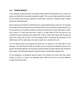 2.10

FRINGE BENEFIT

In our business, we also provide to the partner and the staff the fringe benefit. It is to ensure our
partner and staff will be protected and get the benefit. This is some fringe benefit that provided
by our business such as bonus, allowance, annual leave, sick leave, emergency leave, medical
leaves and maternity leaves.
Bonus will give to the partner or staff if they have a good performances in their job. The increase
of the salary will be provided when the business become more consistent and get the profit. For
the annual leave, our business provides for workers work less than 2 years with 8 days, 2 years
until 5 years is 12 days and more than 5 years is 16 days. While for the sick leave we are
provides for workers work less than 2 years with 14 days, 2 years until 5 years with 18 days and
more than 5 years with 22 days. For the emergency leave, we will give the permission to the
staff to leave with the valid reason only such as death, sick, accident and so on.
For the medical leaves any expense will burden by our business if the staff claim for that
particular. The staff should provide the evident such as medical slip. Maternity leaves will be
given to the female staff only. Our business provides 60 days to female staff and she will get the
basic salary. The staff should apply the maternity leaves 4 month before delivery birth.
For the allowance, an allowance would be paid to the workers who work more than certain
number of hours in a month. The allowance paid is RM 2.00 per hour for every additional
number of hours they work.

 