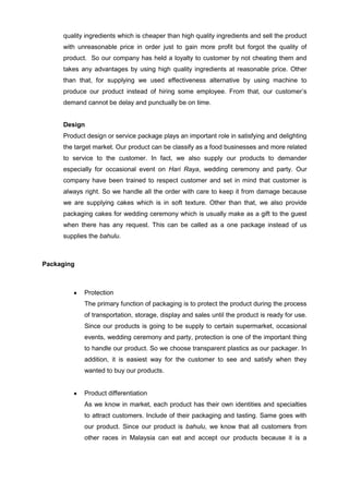 quality ingredients which is cheaper than high quality ingredients and sell the product
with unreasonable price in order just to gain more profit but forgot the quality of
product. So our company has held a loyalty to customer by not cheating them and
takes any advantages by using high quality ingredients at reasonable price. Other
than that, for supplying we used effectiveness alternative by using machine to
produce our product instead of hiring some employee. From that, our customer‟s
demand cannot be delay and punctually be on time.
Design
Product design or service package plays an important role in satisfying and delighting
the target market. Our product can be classify as a food businesses and more related
to service to the customer. In fact, we also supply our products to demander
especially for occasional event on Hari Raya, wedding ceremony and party. Our
company have been trained to respect customer and set in mind that customer is
always right. So we handle all the order with care to keep it from damage because
we are supplying cakes which is in soft texture. Other than that, we also provide
packaging cakes for wedding ceremony which is usually make as a gift to the guest
when there has any request. This can be called as a one package instead of us
supplies the bahulu.

Packaging

Protection
The primary function of packaging is to protect the product during the process
of transportation, storage, display and sales until the product is ready for use.
Since our products is going to be supply to certain supermarket, occasional
events, wedding ceremony and party, protection is one of the important thing
to handle our product. So we choose transparent plastics as our packager. In
addition, it is easiest way for the customer to see and satisfy when they
wanted to buy our products.

Product differentiation
As we know in market, each product has their own identities and specialties
to attract customers. Include of their packaging and tasting. Same goes with
our product. Since our product is bahulu, we know that all customers from
other races in Malaysia can eat and accept our products because it is a

 