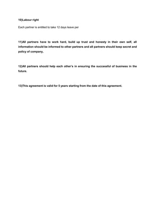 10)Labour right
Each partner is entitled to take 12 days leave per

11)All partners have to work hard, build up trust and honesty in their own self, all
information should be informed to other partners and all partners should keep secret and
policy of company,

12)All partners should help each other’s in ensuring the successful of business in the
future.

13)This agreement is valid for 5 years starting from the date of this agreement.

 