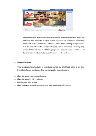 Other alternative that we will use is the website that has information about our
company and products. In spite of that, we also will use social networking
sites such as blog, facebook, twitter, and so on. Online selling is important as
it is the easiest way to buy something so people can make orders by only
access to the internet. In addition, people also easy to make any choices of
flavor or colour of bahulu because they can see the picture.

2) Sales promotion
This is a promotional activity or incentives carried out or offered within a set time
frame to influence purchases. Our company sales promotions are:
o

Give discounts to regular customers

o

Give discounts for big purchases

o

Big discount once a year

o

Give free extra bahulu to customer that purchased at certain quantity

 