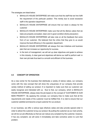 The strategies are listed below:
BAHULU‟S HOUSE ENTERPRISE will make sure that the staff that we hire fulfill
the requirement of the particular position. This merely due to avoid excessive
staff in the operation department.
BAHULU‟S HOUSE ENTERPRISE will ensure that our stock is always for the
customer
BAHULU‟S HOUSE ENTERPRISE make sure that all the Bahulu cakes that we
bake are properly concealed, clean and in good condition (Extra precaution)
BAHULU‟S HOUSE ENTERPRISE will take note on all the feedback that came
from of our customer. We believed that the critics that they give to us would
improve the level efficiency in the operation department.
BAHULU‟S HOUSE ENTERPRISE will always find new initiatives and business
plan that can increase our opportunity for success.
In the term of management, we will set up clear objectives and goals to achieve
in this industry. A clear goal and objectives will derive our staff to perform well .in
their own job task thus lead to a smooth and efficient of the business.

4.3

CONCEPT OF OPERATION

As a new comer for the business that distributes a variety of bahulu cakes, our company
come with the new concept that will show the uniqueness of our company that provide
variety method of selling our product. It is important to make sure that our customer can
easily recognize and interested with us. Due to that, our company, which is BAHULU‟S
HOUSE ENTERPRISE, always does the job based on the concept of “CUSTOMER IS OUR
MAIN PRIORITY”. By applying this concept, our company tries to make sure that all the
requirements and needs of the customer must be fulfilled first. It is vital to ensure that our
customer satisfied and become a loyal customer for our product.

In our business, we offer a various type ofbahulu cakes and also provide special order in
order to attract the customer to buy our product. By putting the customer as our main priority,
we will do our job effectively so that we can reduce any complaint by the customer, however,
if has any complaint, we will solve it immediately and take corrective action to curb that
problem.

 