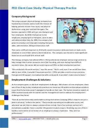 CPEhr | www.cpehr.com | 800-850-7133 | info@cpehr.com Page 1
PEO Client Case Study: Physical Therapy Practice
Company Background
This unique aquatic physical therapy company was
founded by a visionary woman with the mission of
helping patients recover from injury and physical
dysfunction using pool and land therapies. The
business opened in 1999 with just one therapist and
four employees. By 2006 it had grown to ten
employees, employing four therapists, several aides
and administrative help. By 2009, the company had
grown to employ over 50 people including therapists,
aides, administrative, billing and executive staff.
Then came a difficult downturn in 2010 with severe insurance reimbursement cut-backs and a
slowdown in one of their primary client industries. The company was forced to make significant
financial cuts and layoff 10% of their staff.
The therapy company had utilized CPEhr’s PEO (professional employer outsourcing) services to
help manage their human resources since their founding, and even during those difficult
economic times, the owner did not want to give up CPEhr as their employment partner.
“We conducted a financial analysis,” says the owner, “And in end, even if we would have been
able to save a little, it wouldn’t have been worth it. CPEhr provides us with so many services,
from general HR support, to employee benefits and payroll, it just didn’t make sense to leave.”
Employment Challenges & Solutions
As the company grew, so did their employment challenges. With dozens of new employees, there
was a flow of day-to-day employment questions on numerous HR policies and employee relations
issues that the business wasn’t equipped to handle on their own. The human resources experts at
CPEhr worked closely with the owner and her management team to address the employment
challenges they faced.
“Overall, we feel extremely comfortable running the business knowing CPEhr‘s experts are just a
phone call away,” reflects the owner. “They provide counseling on troublesome issues, and
whenever we call, there is always someone there to help. Even if our primary contact isn’t
immediately available, there is another HR specialist ready to step in. Watching any one of them
handle a termination or correction of an employee is always impressive. They are true
professionals.”
 