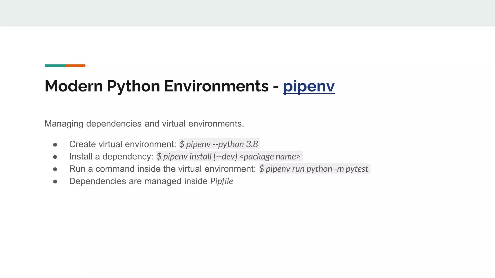 Modern Python Environments - pipenv
Managing dependencies and virtual environments.
● Create virtual environment: $ pipenv --python 3.8
● Install a dependency: $ pipenv install [--dev] <package name>
● Run a command inside the virtual environment: $ pipenv run python -m pytest
● Dependencies are managed inside Pipfile
 