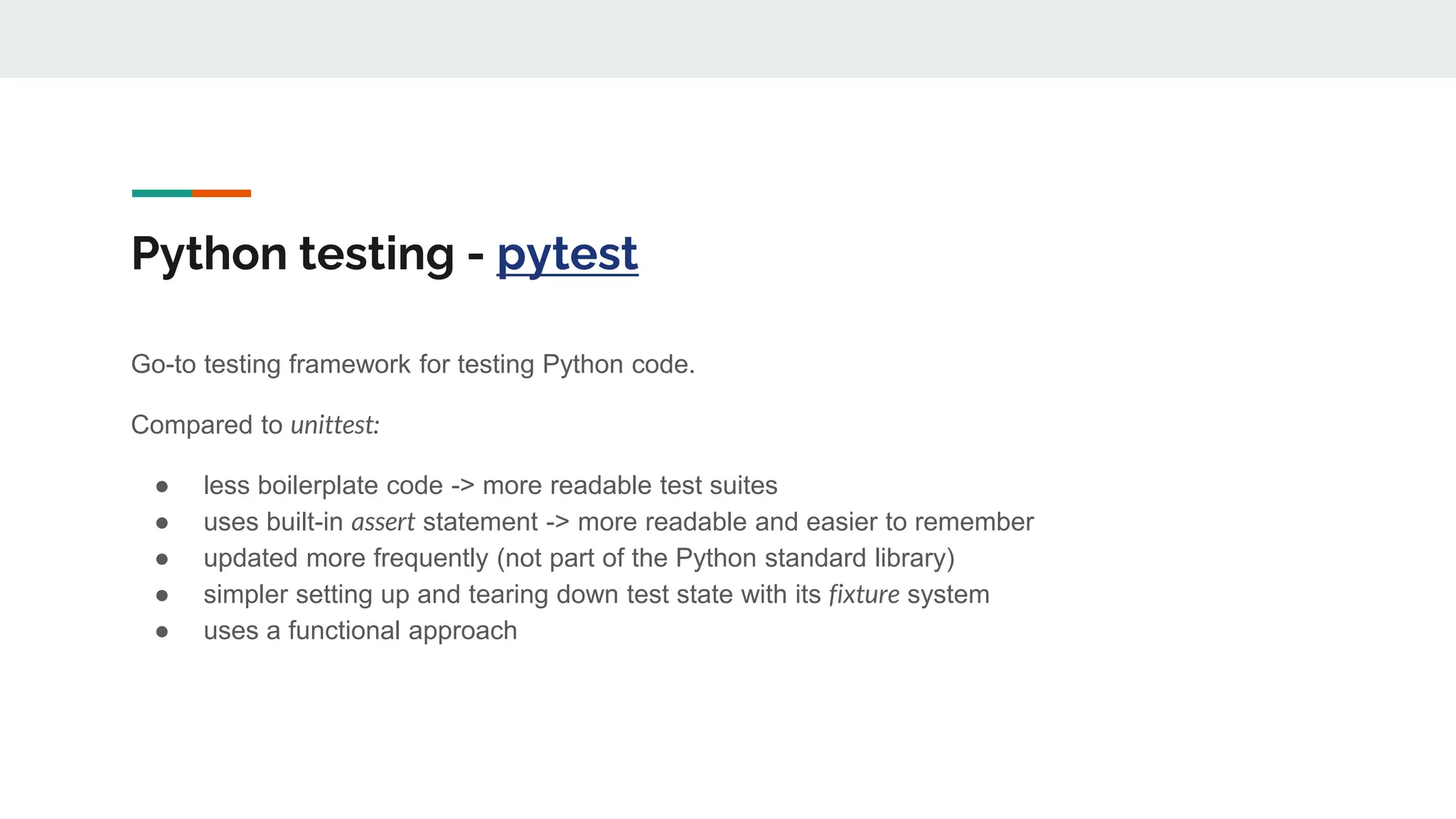Python testing - pytest
Go-to testing framework for testing Python code.
Compared to unittest:
● less boilerplate code -> more readable test suites
● uses built-in assert statement -> more readable and easier to remember
● updated more frequently (not part of the Python standard library)
● simpler setting up and tearing down test state with its fixture system
● uses a functional approach
 