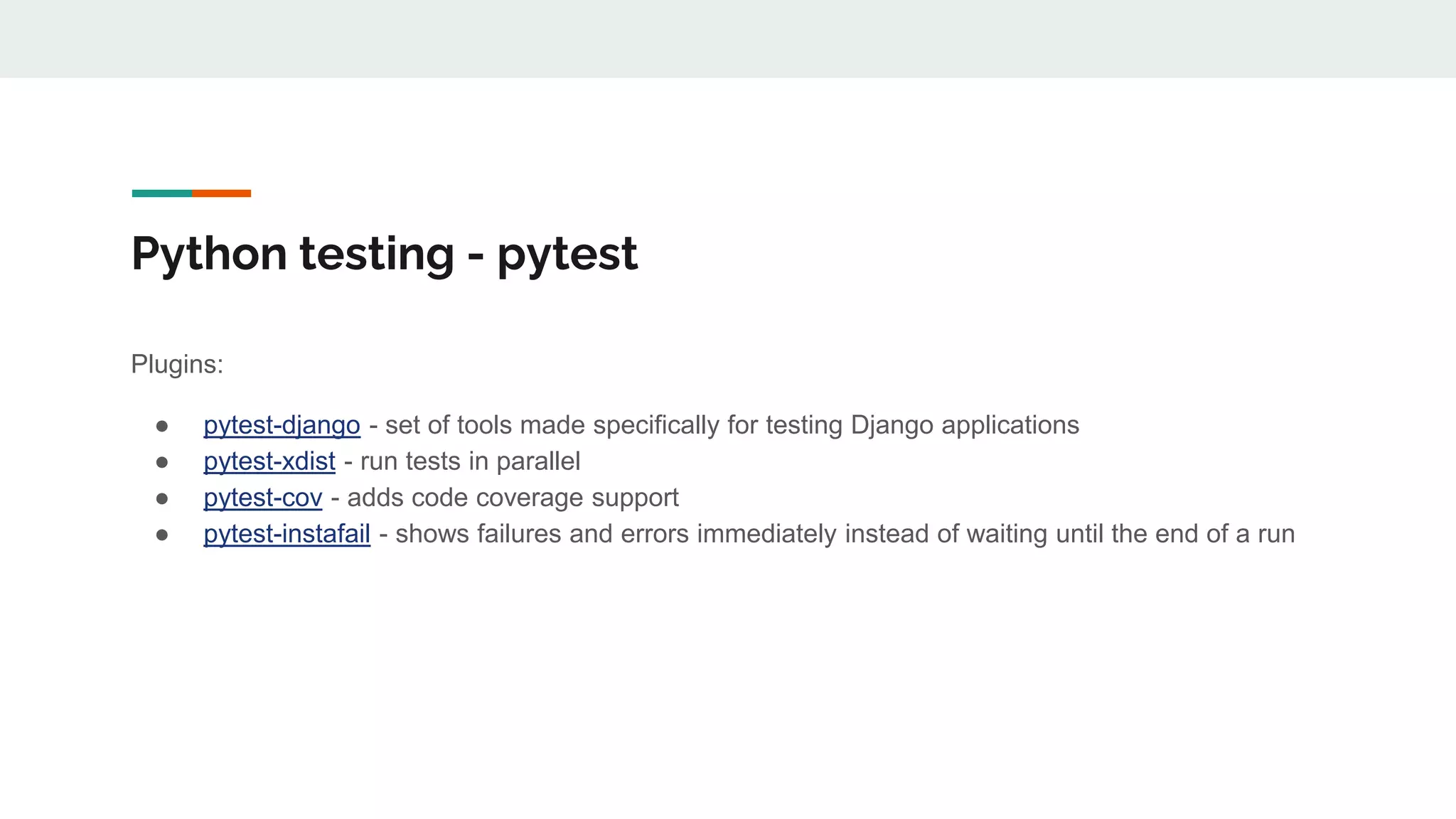 Python testing - pytest
Plugins:
● pytest-django - set of tools made specifically for testing Django applications
● pytest-xdist - run tests in parallel
● pytest-cov - adds code coverage support
● pytest-instafail - shows failures and errors immediately instead of waiting until the end of a run
 