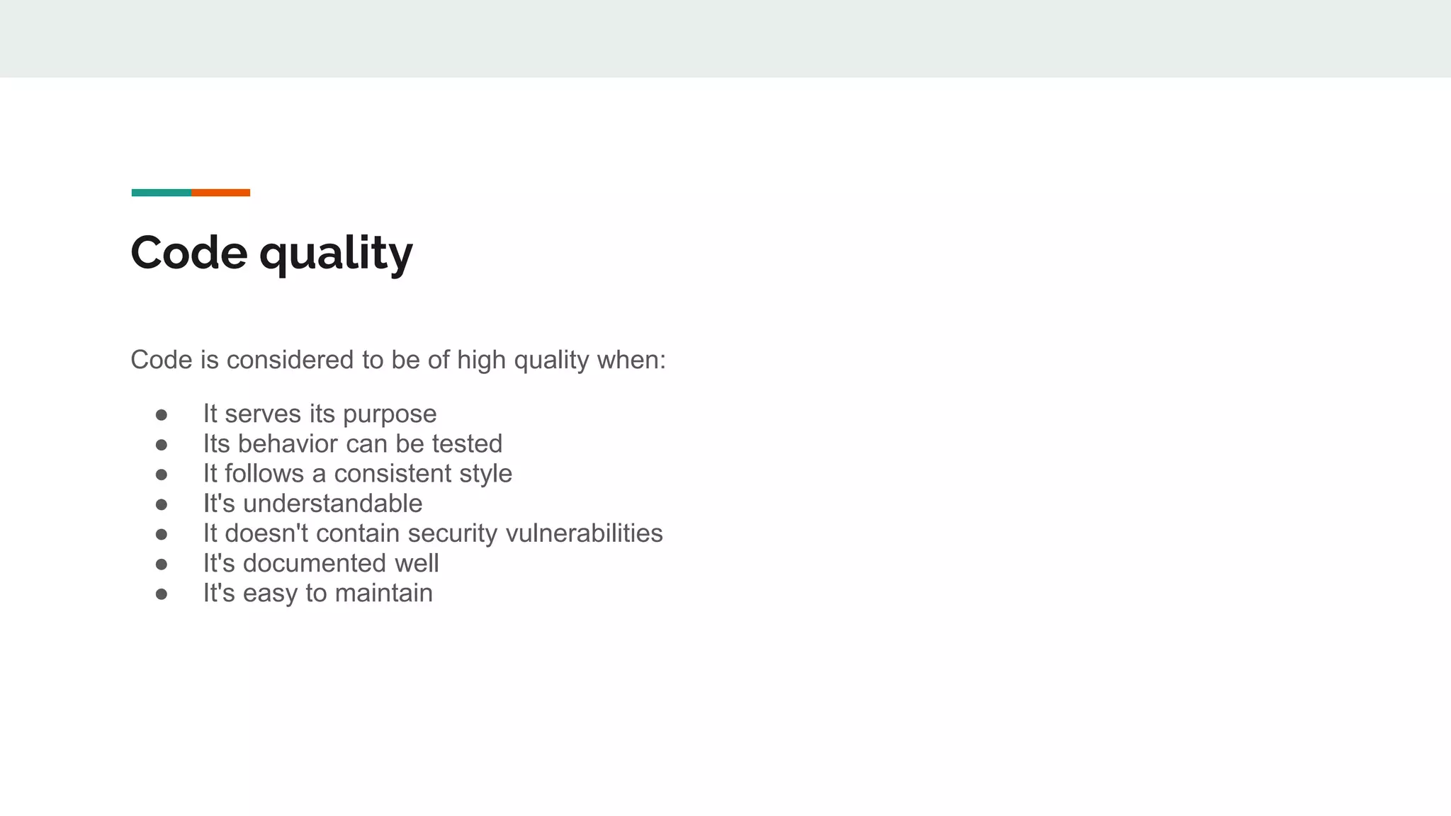 Code quality
Code is considered to be of high quality when:
● It serves its purpose
● Its behavior can be tested
● It follows a consistent style
● It's understandable
● It doesn't contain security vulnerabilities
● It's documented well
● It's easy to maintain
 