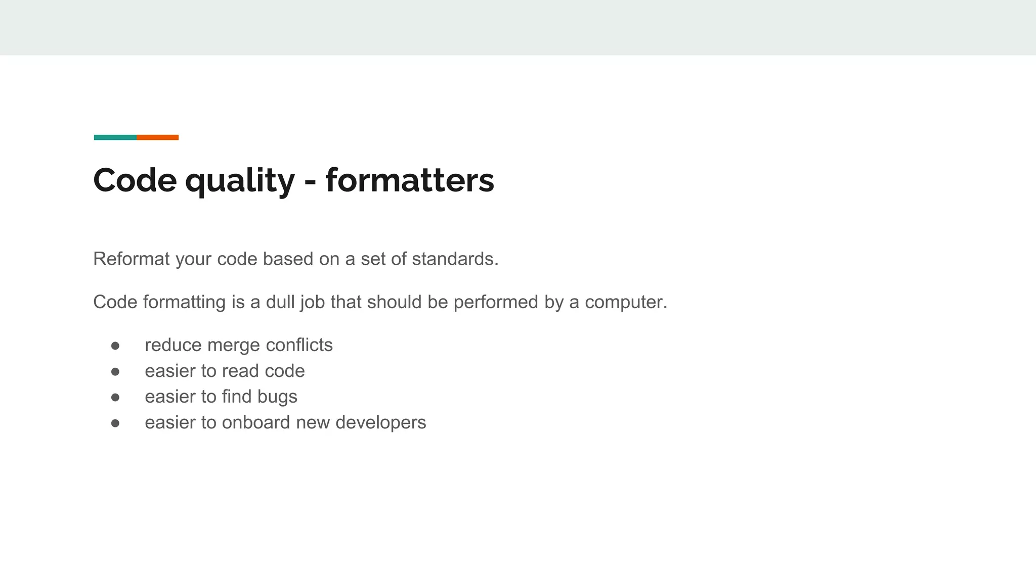 Code quality - formatters
Reformat your code based on a set of standards.
Code formatting is a dull job that should be performed by a computer.
● reduce merge conflicts
● easier to read code
● easier to find bugs
● easier to onboard new developers
 