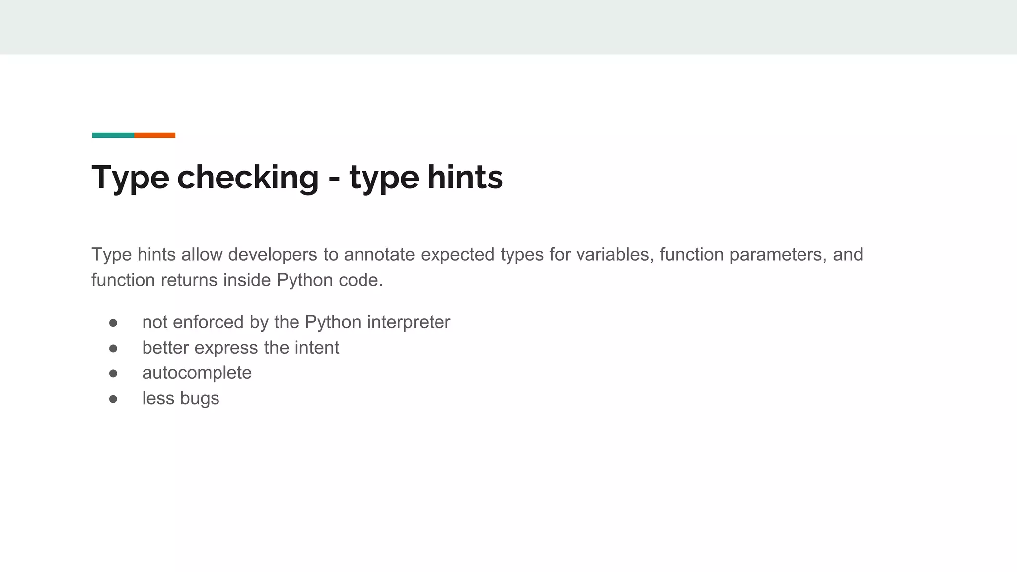 Type checking - type hints
Type hints allow developers to annotate expected types for variables, function parameters, and
function returns inside Python code.
● not enforced by the Python interpreter
● better express the intent
● autocomplete
● less bugs
 