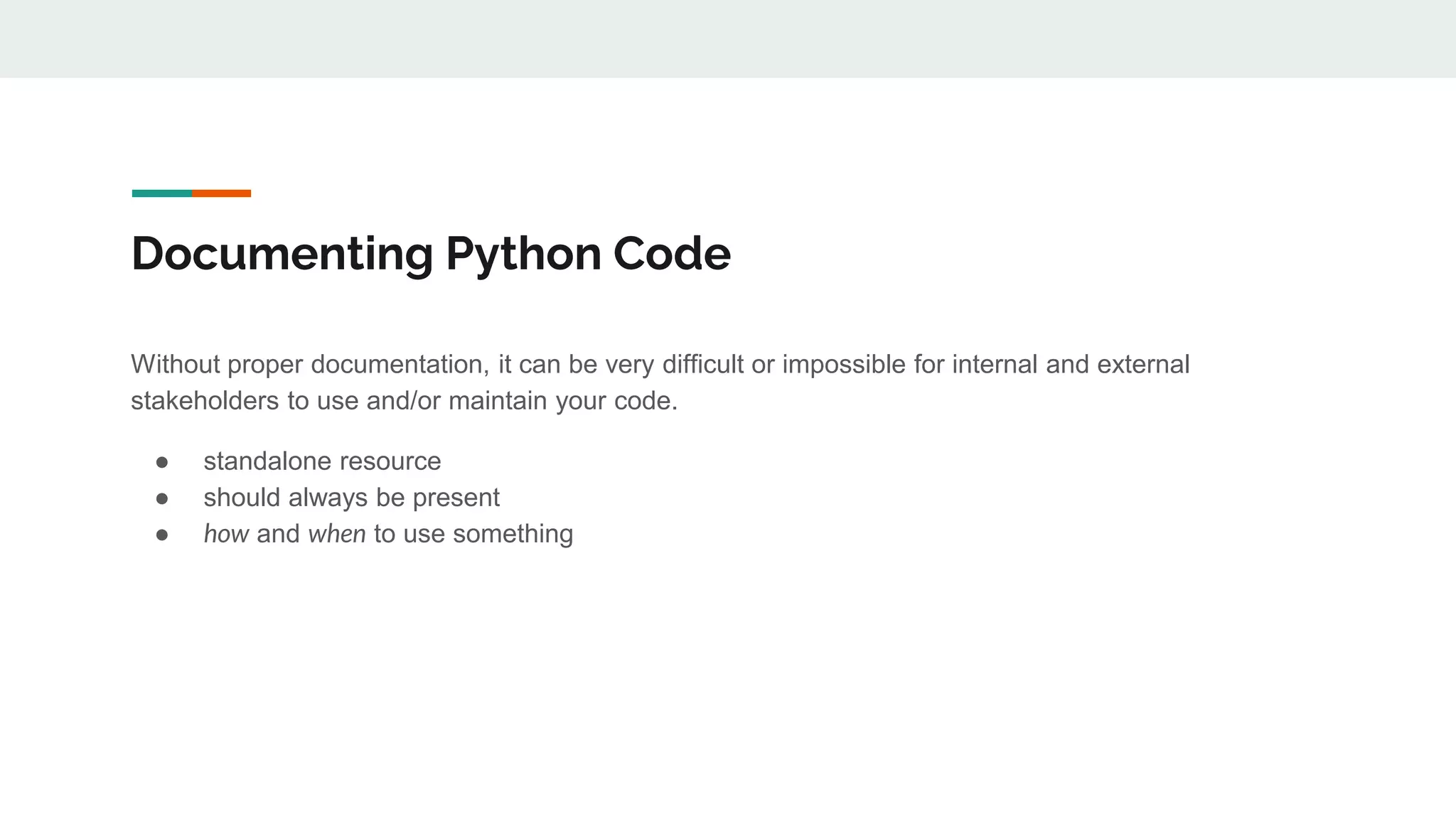 Documenting Python Code
Without proper documentation, it can be very difficult or impossible for internal and external
stakeholders to use and/or maintain your code.
● standalone resource
● should always be present
● how and when to use something
 