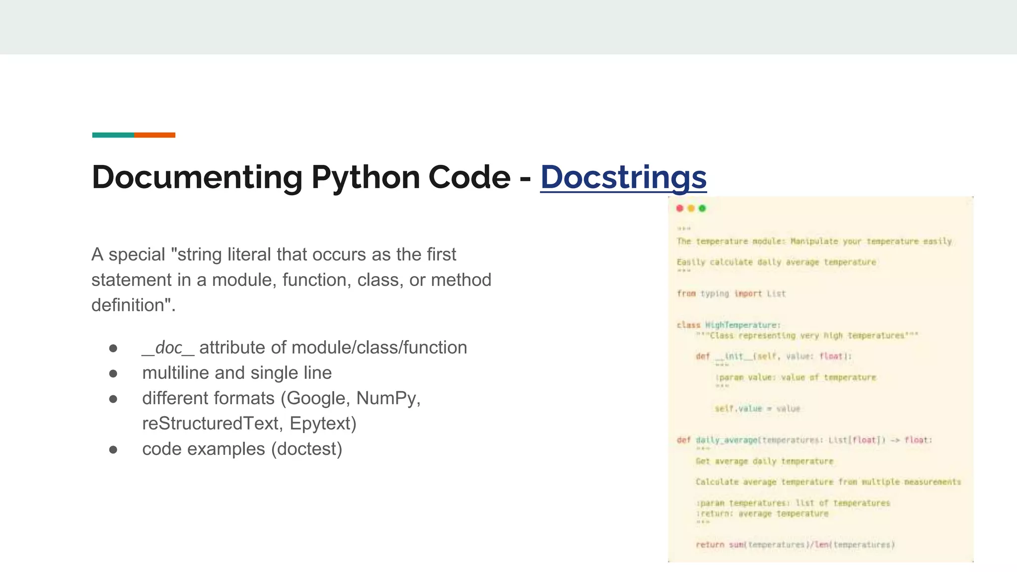 Documenting Python Code - Docstrings
A special "string literal that occurs as the first
statement in a module, function, class, or method
definition".
● __doc__ attribute of module/class/function
● multiline and single line
● different formats (Google, NumPy,
reStructuredText, Epytext)
● code examples (doctest)
 