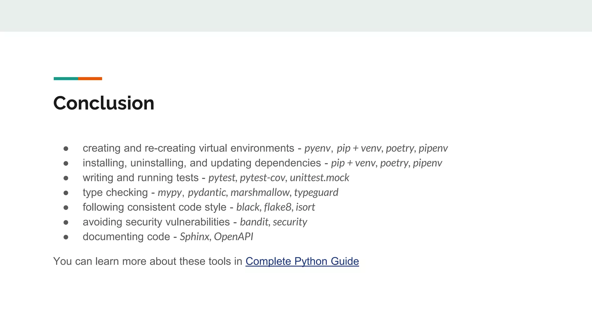 Conclusion
● creating and re-creating virtual environments - pyenv, pip + venv, poetry, pipenv
● installing, uninstalling, and updating dependencies - pip + venv, poetry, pipenv
● writing and running tests - pytest, pytest-cov, unittest.mock
● type checking - mypy, pydantic, marshmallow, typeguard
● following consistent code style - black, flake8, isort
● avoiding security vulnerabilities - bandit, security
● documenting code - Sphinx, OpenAPI
You can learn more about these tools in Complete Python Guide
 