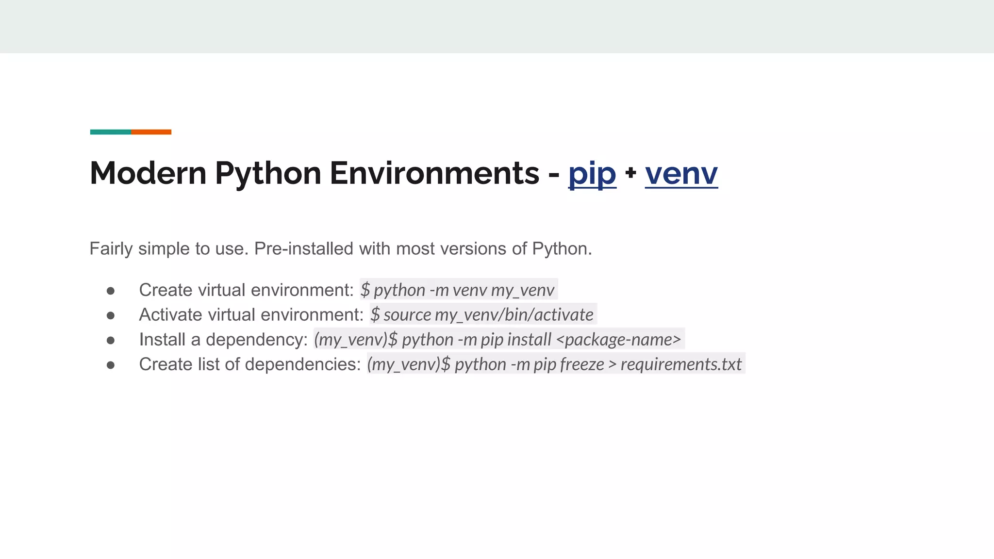 Modern Python Environments - pip + venv
Fairly simple to use. Pre-installed with most versions of Python.
● Create virtual environment: $ python -m venv my_venv
● Activate virtual environment: $ source my_venv/bin/activate
● Install a dependency: (my_venv)$ python -m pip install <package-name>
● Create list of dependencies: (my_venv)$ python -m pip freeze > requirements.txt
 