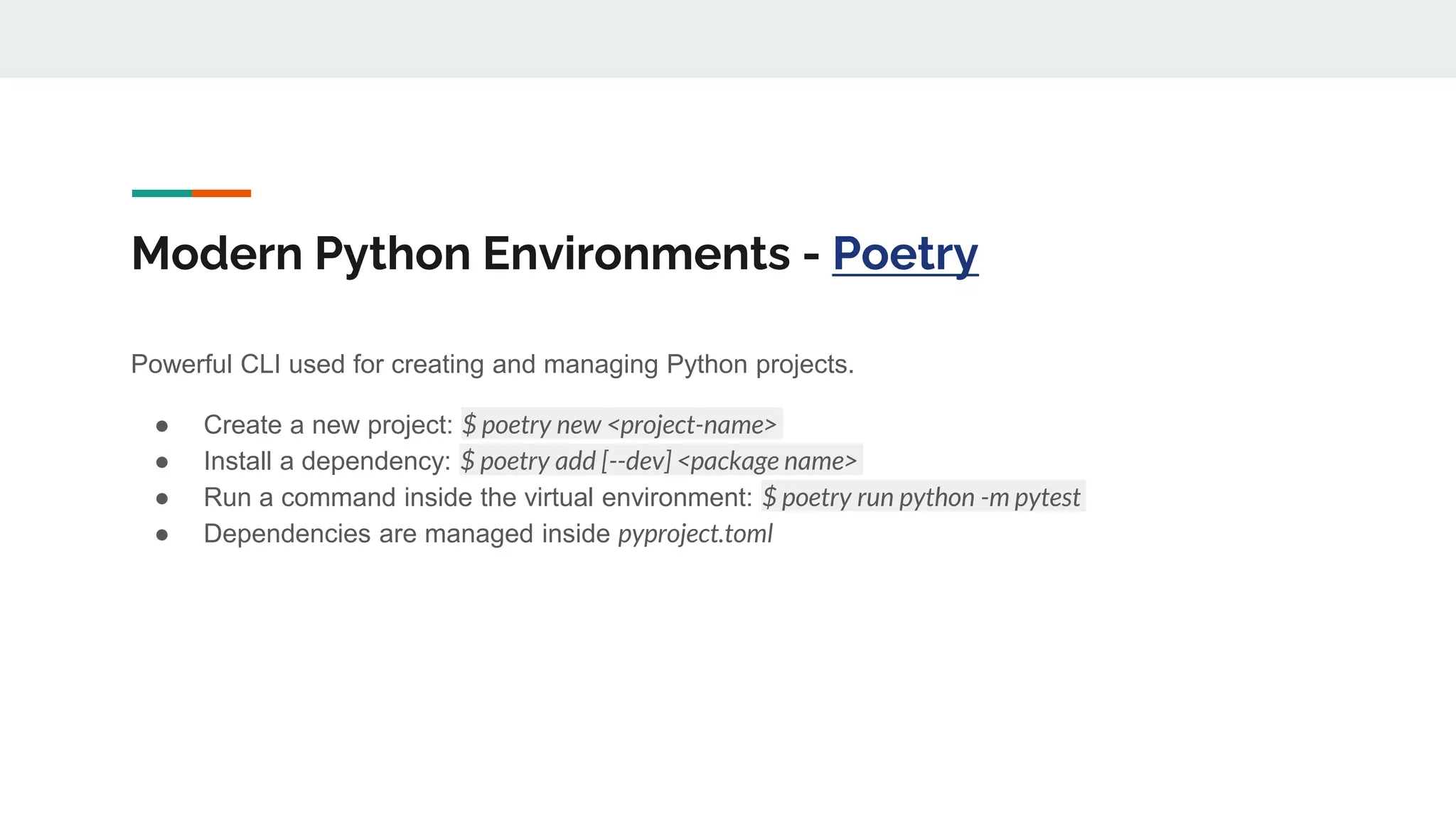 Modern Python Environments - Poetry
Powerful CLI used for creating and managing Python projects.
● Create a new project: $ poetry new <project-name>
● Install a dependency: $ poetry add [--dev] <package name>
● Run a command inside the virtual environment: $ poetry run python -m pytest
● Dependencies are managed inside pyproject.toml
 