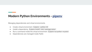 Modern Python Environments - pipenv
Managing dependencies and virtual environments.
● Create virtual environment: $ pipenv --python 3.8
● Install a dependency: $ pipenv install [--dev] <package name>
● Run a command inside the virtual environment: $ pipenv run python -m pytest
● Dependencies are managed inside Pipfile
 