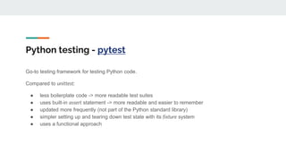 Python testing - pytest
Go-to testing framework for testing Python code.
Compared to unittest:
● less boilerplate code -> more readable test suites
● uses built-in assert statement -> more readable and easier to remember
● updated more frequently (not part of the Python standard library)
● simpler setting up and tearing down test state with its fixture system
● uses a functional approach
 