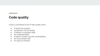 Code quality
Code is considered to be of high quality when:
● It serves its purpose
● Its behavior can be tested
● It follows a consistent style
● It's understandable
● It doesn't contain security vulnerabilities
● It's documented well
● It's easy to maintain
 