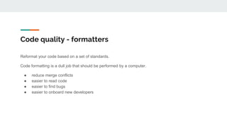 Code quality - formatters
Reformat your code based on a set of standards.
Code formatting is a dull job that should be performed by a computer.
● reduce merge conflicts
● easier to read code
● easier to find bugs
● easier to onboard new developers
 