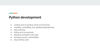 Python development
● creating and re-creating virtual environments
● installing, uninstalling, and updating dependencies
● type checking
● writing and running tests
● following consistent code style
● avoiding security vulnerabilities
● documenting code
 