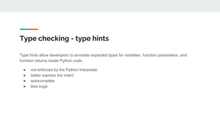 Type checking - type hints
Type hints allow developers to annotate expected types for variables, function parameters, and
function returns inside Python code.
● not enforced by the Python interpreter
● better express the intent
● autocomplete
● less bugs
 