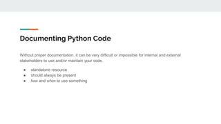 Documenting Python Code
Without proper documentation, it can be very difficult or impossible for internal and external
stakeholders to use and/or maintain your code.
● standalone resource
● should always be present
● how and when to use something
 