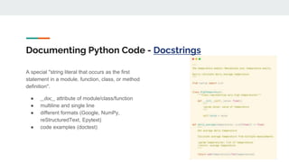 Documenting Python Code - Docstrings
A special "string literal that occurs as the first
statement in a module, function, class, or method
definition".
● __doc__ attribute of module/class/function
● multiline and single line
● different formats (Google, NumPy,
reStructuredText, Epytext)
● code examples (doctest)
 
