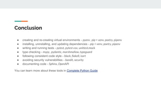 Conclusion
● creating and re-creating virtual environments - pyenv, pip + venv, poetry, pipenv
● installing, uninstalling, and updating dependencies - pip + venv, poetry, pipenv
● writing and running tests - pytest, pytest-cov, unittest.mock
● type checking - mypy, pydantic, marshmallow, typeguard
● following consistent code style - black, flake8, isort
● avoiding security vulnerabilities - bandit, security
● documenting code - Sphinx, OpenAPI
You can learn more about these tools in Complete Python Guide
 