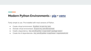 Modern Python Environments - pip + venv
Fairly simple to use. Pre-installed with most versions of Python.
● Create virtual environment: $ python -m venv my_venv
● Activate virtual environment: $ source my_venv/bin/activate
● Install a dependency: (my_venv)$ python -m pip install <package-name>
● Create list of dependencies: (my_venv)$ python -m pip freeze > requirements.txt
 