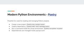 Modern Python Environments - Poetry
Powerful CLI used for creating and managing Python projects.
● Create a new project: $ poetry new <project-name>
● Install a dependency: $ poetry add [--dev] <package name>
● Run a command inside the virtual environment: $ poetry run python -m pytest
● Dependencies are managed inside pyproject.toml
 