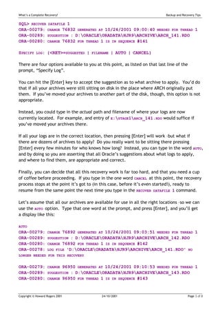 What’s a Complete Recovery?                                                  Backup and Recovery Tips


SQL> RECOVER DATAFILE 1
ORA-00279: CHANGE 76832 GENERATED AT 10/24/2001 09:00:40 NEEDED FOR THREAD 1
ORA-00289: SUGGESTION : D:ORACLEORADATAHJR9ARCHIVEARCH_141.RDO
ORA-00280: CHANGE 76832 FOR THREAD 1 IS IN SEQUENCE #141

SPECIFY     LOG:   {<RET>=SUGGESTED |   FILENAME   | AUTO | CANCEL}

There are four options available to you at this point, as listed on that last line of the
prompt, “Specify Log”.

You can hit the [Enter] key to accept the suggestion as to what archive to apply. You’d do
that if all your archives were still sitting on disk in the place where ARCH originally put
them. If you’ve moved your archives to another part of the disk, though, this option is not
appropriate.

Instead, you could type in the actual path and filename of where your logs are now
currently located. For example, and entry of E:STAGE1ARCH_141.RDO would suffice if
you’ve moved your archives there.

If all your logs are in the correct location, then pressing [Enter] will work –but what if
there are dozens of archives to apply? Do you really want to be sitting there pressing
[Enter] every few minutes for who knows how long? Instead, you can type in the word AUTO,
and by doing so you are asserting that all Oracle’s suggestions about what logs to apply,
and where to find them, are appropriate and correct.

Finally, you can decide that all this recovery work is far too hard, and that you need a cup
of coffee before proceeding. If you type in the one word CANCEL at this point, the recovery
process stops at the point it’s got to (in this case, before it’s even started!), ready to
resume from the same point the next time you type in the RECOVER DATAFILE 1 command.

Let’s assume that all our archives are available for use in all the right locations –so we can
use the AUTO option. Type that one word at the prompt, and press [Enter], and you’ll get
a display like this:

AUTO
ORA-00279:         CHANGE 76892 GENERATED AT 10/24/2001 09:03:51 NEEDED FOR THREAD 1
ORA-00289:         SUGGESTION : D:ORACLEORADATAHJR9ARCHIVEARCH_142.RDO
ORA-00280:         CHANGE 76892 FOR THREAD 1 IS IN SEQUENCE #142
ORA-00278:         LOG FILE 'D:ORACLEORADATAHJR9ARCHIVEARCH_141.RDO' NO
LONGER NEEDED FOR THIS RECOVERY


ORA-00279:         CHANGE 96950 GENERATED AT 10/24/2001 09:10:53 NEEDED FOR THREAD 1
ORA-00289:         SUGGESTION : D:ORACLEORADATAHJR9ARCHIVEARCH_143.RDO
ORA-00280:         CHANGE 96950 FOR THREAD 1 IS IN SEQUENCE #143



Copyright © Howard Rogers 2001              24/10/2001                                      Page 3 of 8
 