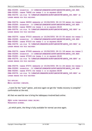 What’s a Complete Recovery?                                                Backup and Recovery Tips


ORA-00289:         SUGGESTION : D:ORACLEORADATAHJR9ARCHIVEARCH_142.RDO
ORA-00280:         CHANGE 76892 FOR THREAD 1 IS IN SEQUENCE #142
ORA-00278:         LOG FILE 'D:ORACLEORADATAHJR9ARCHIVEARCH_141.RDO' NO
LONGER NEEDED FOR THIS RECOVERY


ORA-00279:         CHANGE 96950 GENERATED AT 10/24/2001 09:10:53 NEEDED FOR THREAD 1
ORA-00289:         SUGGESTION : D:ORACLEORADATAHJR9ARCHIVEARCH_143.RDO
ORA-00280:         CHANGE 96950 FOR THREAD 1 IS IN SEQUENCE #143
ORA-00278:         LOG FILE 'D:ORACLEORADATAHJR9ARCHIVEARCH_142.RDO' NO
LONGER NEEDED FOR THIS RECOVERY


ORA-00279:         CHANGE 97015 GENERATED AT 10/24/2001 09:10:55 NEEDED FOR THREAD 1
ORA-00289:         SUGGESTION : D:ORACLEORADATAHJR9ARCHIVEARCH_144.RDO
ORA-00280:         CHANGE 97015 FOR THREAD 1 IS IN SEQUENCE #144
ORA-00278:         LOG FILE 'D:ORACLEORADATAHJR9ARCHIVEARCH_143.RDO' NO
LONGER NEEDED FOR THIS RECOVERY


ORA-00279:         CHANGE 97069 GENERATED AT 10/24/2001 09:11:18 NEEDED FOR THREAD 1
ORA-00289:         SUGGESTION : D:ORACLEORADATAHJR9ARCHIVEARCH_145.RDO
ORA-00280:         CHANGE 97069 FOR THREAD 1 IS IN SEQUENCE #145
ORA-00278:         LOG FILE 'D:ORACLEORADATAHJR9ARCHIVEARCH_144.RDO' NO
LONGER NEEDED FOR THIS RECOVERY


ORA-00279:         CHANGE 97071 GENERATED AT 10/24/2001 09:11:24 NEEDED FOR THREAD 1
ORA-00289:         SUGGESTION : D:ORACLEORADATAHJR9ARCHIVEARCH_146.RDO
ORA-00280:         CHANGE 97071 FOR THREAD 1 IS IN SEQUENCE #146
ORA-00278:         LOG FILE 'D:ORACLEORADATAHJR9ARCHIVEARCH_145.RDO' NO
LONGER NEEDED FOR THIS RECOVERY


LOG APPLIED.
MEDIA RECOVERY        COMPLETE.


…I went for the “auto” option, and once again we get the ‘media recovery is complete’
confirmation at the end.

All that we need do now is bring the tablespace involved back online:

SQL> ALTER TABLESPACE            USERS ONLINE;
TABLESPACE ALTERED.

…at which point, the thing is fully available for normal use once again.




Copyright © Howard Rogers 2001                   24/10/2001                               Page 6 of 8
 