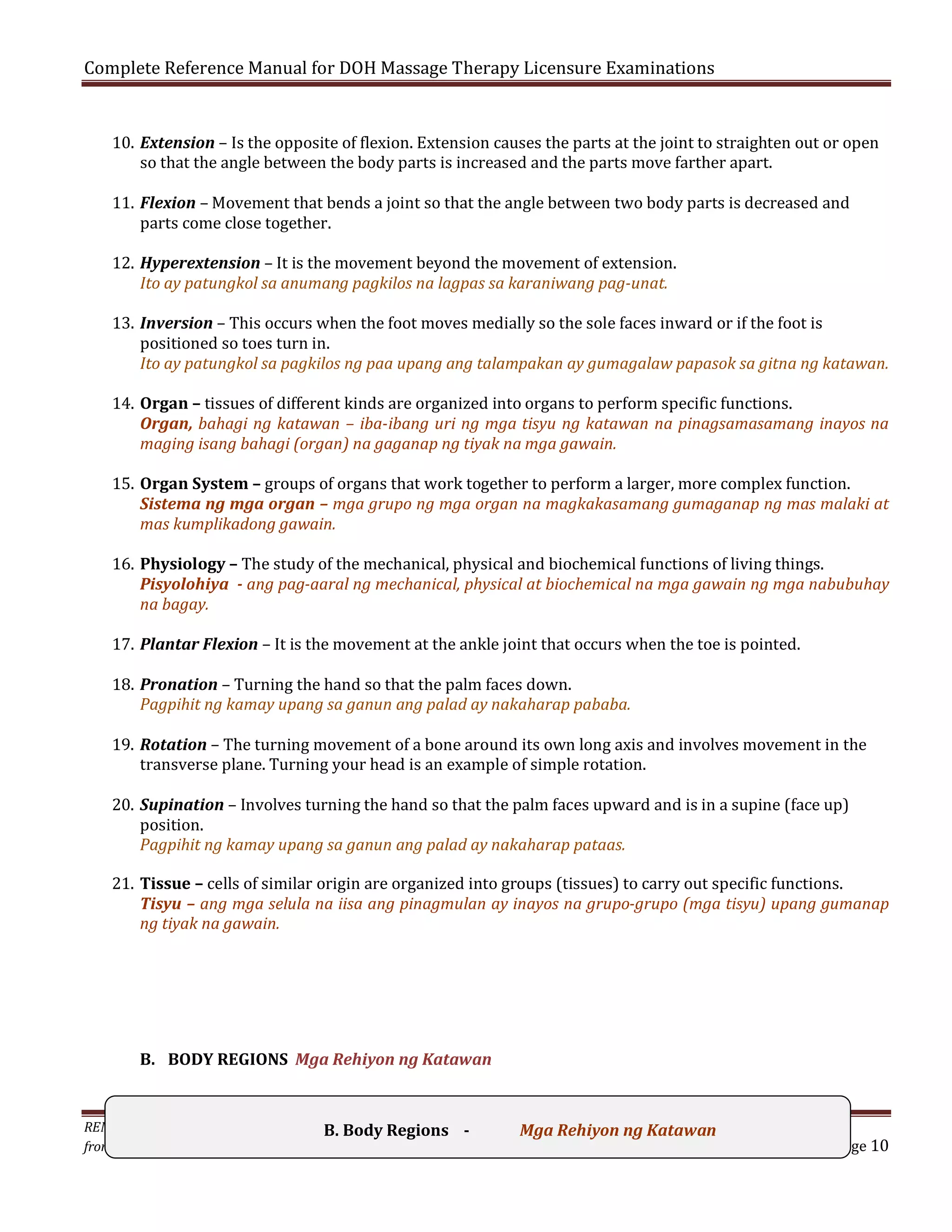 Complete Reference Manual for DOH Massage Therapy Licensure Examinations

10. Extension – Is the opposite of flexion. Extension causes the parts at the joint to straighten out or open
so that the angle between the body parts is increased and the parts move farther apart.
11. Flexion – Movement that bends a joint so that the angle between two body parts is decreased and
parts come close together.

12. Hyperextension – It is the movement beyond the movement of extension.
Ito ay patungkol sa anumang pagkilos na lagpas sa karaniwang pag-unat.

13. Inversion – This occurs when the foot moves medially so the sole faces inward or if the foot is
positioned so toes turn in.
Ito ay patungkol sa pagkilos ng paa upang ang talampakan ay gumagalaw papasok sa gitna ng katawan.

14. Organ – tissues of different kinds are organized into organs to perform specific functions.
Organ, bahagi ng katawan – iba-ibang uri ng mga tisyu ng katawan na pinagsamasamang inayos na
maging isang bahagi (organ) na gaganap ng tiyak na mga gawain.

15. Organ System – groups of organs that work together to perform a larger, more complex function.
Sistema ng mga organ – mga grupo ng mga organ na magkakasamang gumaganap ng mas malaki at
mas kumplikadong gawain.

16. Physiology – The study of the mechanical, physical and biochemical functions of living things.
Pisyolohiya - ang pag-aaral ng mechanical, physical at biochemical na mga gawain ng mga nabubuhay
na bagay.
17. Plantar Flexion – It is the movement at the ankle joint that occurs when the toe is pointed.

18. Pronation – Turning the hand so that the palm faces down.
Pagpihit ng kamay upang sa ganun ang palad ay nakaharap pababa.

19. Rotation – The turning movement of a bone around its own long axis and involves movement in the
transverse plane. Turning your head is an example of simple rotation.

20. Supination – Involves turning the hand so that the palm faces upward and is in a supine (face up)
position.
Pagpihit ng kamay upang sa ganun ang palad ay nakaharap pataas.

21. Tissue – cells of similar origin are organized into groups (tissues) to carry out specific functions.
Tisyu – ang mga selula na iisa ang pinagmulan ay inayos na grupo-grupo (mga tisyu) upang gumanap
ng tiyak na gawain.

B. BODY REGIONS Mga Rehiyon ng Katawan

REMINDER: Photocopying or Braille reproduction ofRegions without permission
B. Body this Manual Mga Rehiyon ng Katawan
from the Author is illegal & punishable by law.

Page 10

 