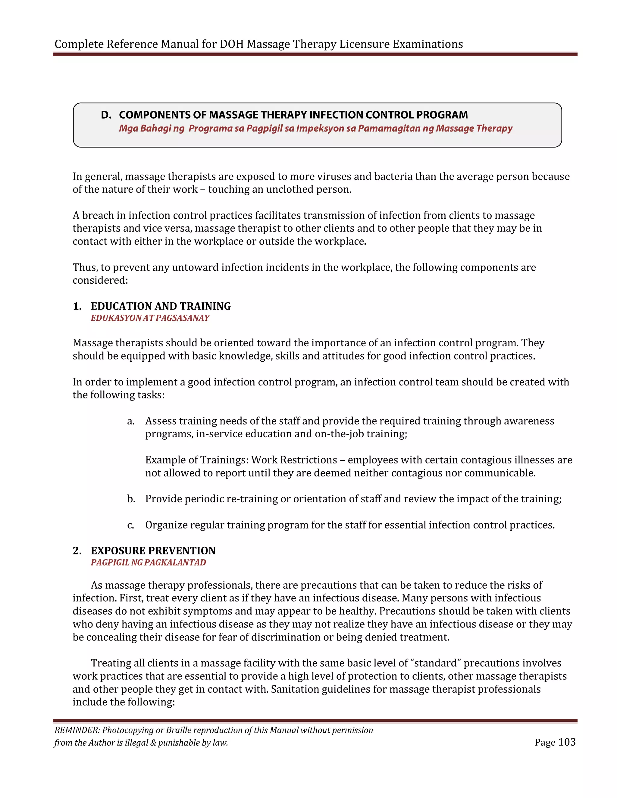 Complete Reference Manual for DOH Massage Therapy Licensure Examinations

D. COMPONENTS OF MASSAGE THERAPY INFECTION CONTROL PROGRAM
Mga Bahagi ng Programa sa Pagpigil sa Impeksyon sa Pamamagitan ng Massage Therapy

In general, massage therapists are exposed to more viruses and bacteria than the average person because
of the nature of their work – touching an unclothed person.

A breach in infection control practices facilitates transmission of infection from clients to massage
therapists and vice versa, massage therapist to other clients and to other people that they may be in
contact with either in the workplace or outside the workplace.
Thus, to prevent any untoward infection incidents in the workplace, the following components are
considered:
1. EDUCATION AND TRAINING
EDUKASYON AT PAGSASANAY

Massage therapists should be oriented toward the importance of an infection control program. They
should be equipped with basic knowledge, skills and attitudes for good infection control practices.

In order to implement a good infection control program, an infection control team should be created with
the following tasks:
a. Assess training needs of the staff and provide the required training through awareness
programs, in-service education and on-the-job training;

Example of Trainings: Work Restrictions – employees with certain contagious illnesses are
not allowed to report until they are deemed neither contagious nor communicable.

b. Provide periodic re-training or orientation of staff and review the impact of the training;
c. Organize regular training program for the staff for essential infection control practices.

2. EXPOSURE PREVENTION

As massage therapy professionals, there are precautions that can be taken to reduce the risks of
infection. First, treat every client as if they have an infectious disease. Many persons with infectious
diseases do not exhibit symptoms and may appear to be healthy. Precautions should be taken with clients
who deny having an infectious disease as they may not realize they have an infectious disease or they may
be concealing their disease for fear of discrimination or being denied treatment.
PAGPIGIL NG PAGKALANTAD

Treating all clients in a massage facility with the same basic level of “standard” precautions involves
work practices that are essential to provide a high level of protection to clients, other massage therapists
and other people they get in contact with. Sanitation guidelines for massage therapist professionals
include the following:

REMINDER: Photocopying or Braille reproduction of this Manual without permission
from the Author is illegal & punishable by law.

Page 103

 