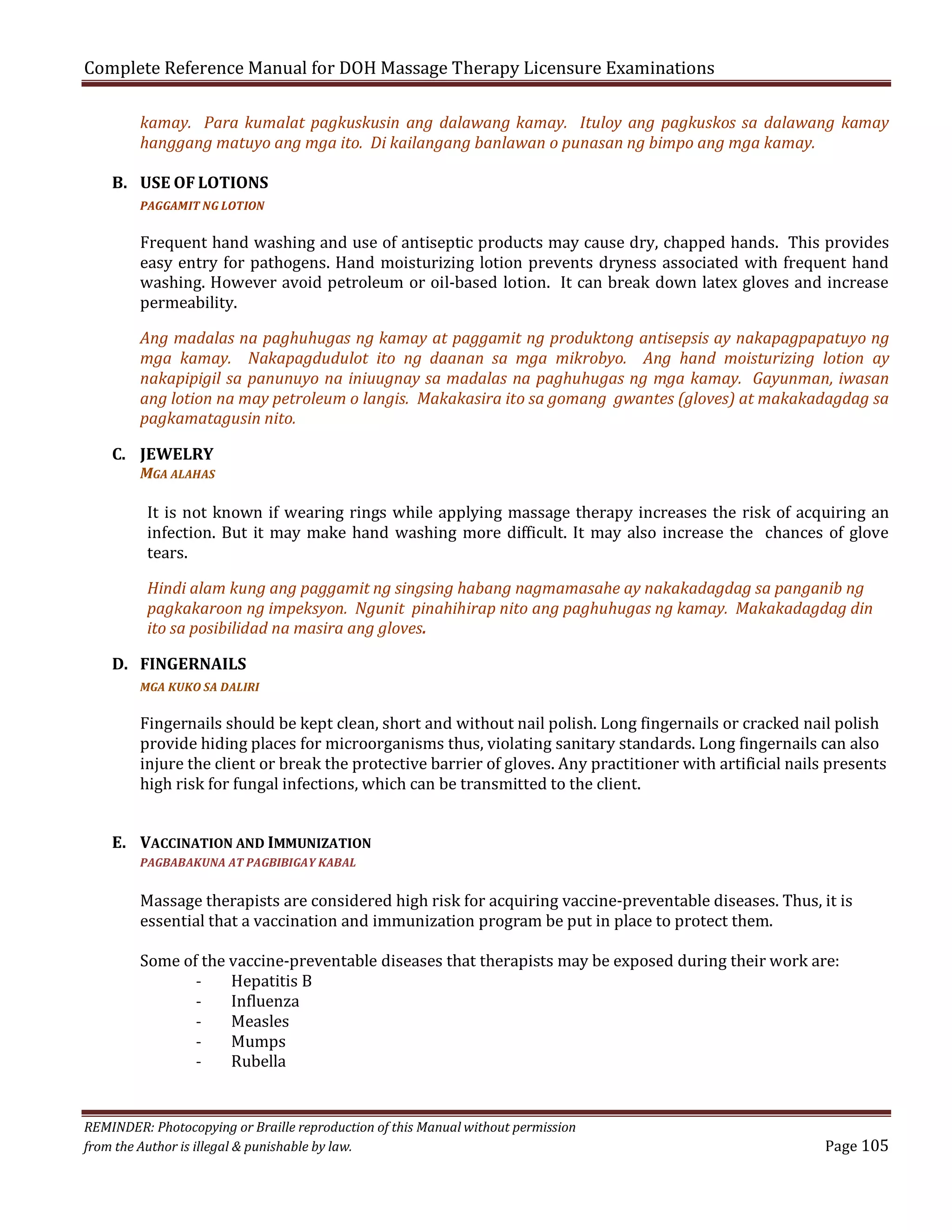 Complete Reference Manual for DOH Massage Therapy Licensure Examinations

kamay. Para kumalat pagkuskusin ang dalawang kamay. Ituloy ang pagkuskos sa dalawang kamay
hanggang matuyo ang mga ito. Di kailangang banlawan o punasan ng bimpo ang mga kamay.

B. USE OF LOTIONS
Frequent hand washing and use of antiseptic products may cause dry, chapped hands. This provides
easy entry for pathogens. Hand moisturizing lotion prevents dryness associated with frequent hand
washing. However avoid petroleum or oil-based lotion. It can break down latex gloves and increase
permeability.
PAGGAMIT NG LOTION

Ang madalas na paghuhugas ng kamay at paggamit ng produktong antisepsis ay nakapagpapatuyo ng
mga kamay. Nakapagdudulot ito ng daanan sa mga mikrobyo. Ang hand moisturizing lotion ay
nakapipigil sa panunuyo na iniuugnay sa madalas na paghuhugas ng mga kamay. Gayunman, iwasan
ang lotion na may petroleum o langis. Makakasira ito sa gomang gwantes (gloves) at makakadagdag sa
pagkamatagusin nito.

C. JEWELRY

MGA ALAHAS

It is not known if wearing rings while applying massage therapy increases the risk of acquiring an
infection. But it may make hand washing more difficult. It may also increase the chances of glove
tears.
Hindi alam kung ang paggamit ng singsing habang nagmamasahe ay nakakadagdag sa panganib ng
pagkakaroon ng impeksyon. Ngunit pinahihirap nito ang paghuhugas ng kamay. Makakadagdag din
ito sa posibilidad na masira ang gloves.

D. FINGERNAILS
Fingernails should be kept clean, short and without nail polish. Long fingernails or cracked nail polish
provide hiding places for microorganisms thus, violating sanitary standards. Long fingernails can also
injure the client or break the protective barrier of gloves. Any practitioner with artificial nails presents
high risk for fungal infections, which can be transmitted to the client.
MGA KUKO SA DALIRI

E. VACCINATION AND IMMUNIZATION

Massage therapists are considered high risk for acquiring vaccine-preventable diseases. Thus, it is
essential that a vaccination and immunization program be put in place to protect them.

PAGBABAKUNA AT PAGBIBIGAY KABAL

Some of the vaccine-preventable diseases that therapists may be exposed during their work are:
Hepatitis B
Influenza
Measles
Mumps
Rubella
REMINDER: Photocopying or Braille reproduction of this Manual without permission
from the Author is illegal & punishable by law.

Page 105

 
