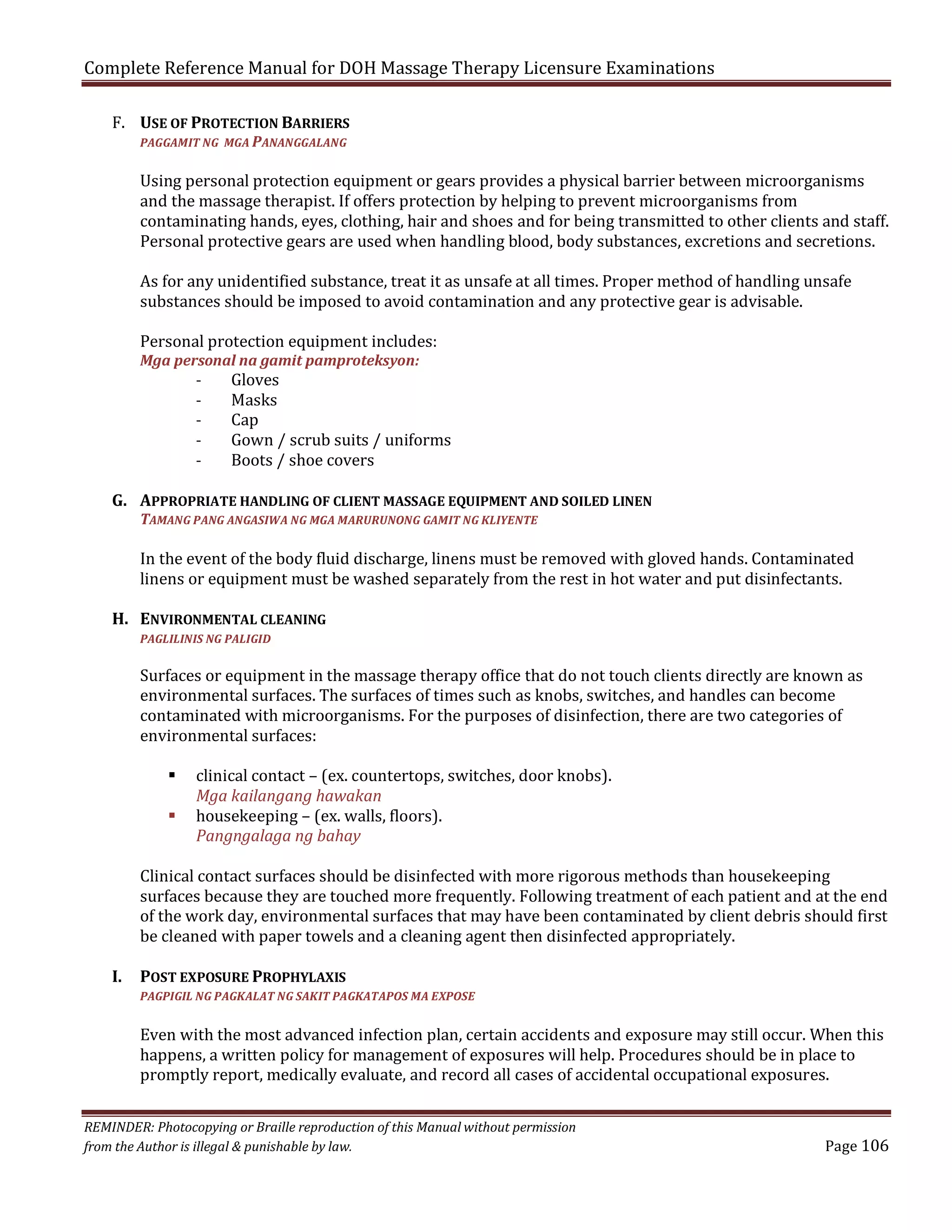 Complete Reference Manual for DOH Massage Therapy Licensure Examinations
F. USE OF PROTECTION BARRIERS
PAGGAMIT NG MGA PANANGGALANG

Using personal protection equipment or gears provides a physical barrier between microorganisms
and the massage therapist. If offers protection by helping to prevent microorganisms from
contaminating hands, eyes, clothing, hair and shoes and for being transmitted to other clients and staff.
Personal protective gears are used when handling blood, body substances, excretions and secretions.
As for any unidentified substance, treat it as unsafe at all times. Proper method of handling unsafe
substances should be imposed to avoid contamination and any protective gear is advisable.

Personal protection equipment includes:

Gloves
Masks
Cap
Gown / scrub suits / uniforms
Boots / shoe covers

Mga personal na gamit pamproteksyon:

-

G. APPROPRIATE HANDLING OF CLIENT MASSAGE EQUIPMENT AND SOILED LINEN
TAMANG PANG ANGASIWA NG MGA MARURUNONG GAMIT NG KLIYENTE

In the event of the body fluid discharge, linens must be removed with gloved hands. Contaminated
linens or equipment must be washed separately from the rest in hot water and put disinfectants.

H. ENVIRONMENTAL CLEANING

Surfaces or equipment in the massage therapy office that do not touch clients directly are known as
environmental surfaces. The surfaces of times such as knobs, switches, and handles can become
contaminated with microorganisms. For the purposes of disinfection, there are two categories of
environmental surfaces:
PAGLILINIS NG PALIGID




I.

clinical contact – (ex. countertops, switches, door knobs).
Mga kailangang hawakan
housekeeping – (ex. walls, floors).
Pangngalaga ng bahay

Clinical contact surfaces should be disinfected with more rigorous methods than housekeeping
surfaces because they are touched more frequently. Following treatment of each patient and at the end
of the work day, environmental surfaces that may have been contaminated by client debris should first
be cleaned with paper towels and a cleaning agent then disinfected appropriately.

POST EXPOSURE PROPHYLAXIS

Even with the most advanced infection plan, certain accidents and exposure may still occur. When this
happens, a written policy for management of exposures will help. Procedures should be in place to
promptly report, medically evaluate, and record all cases of accidental occupational exposures.

PAGPIGIL NG PAGKALAT NG SAKIT PAGKATAPOS MA EXPOSE

REMINDER: Photocopying or Braille reproduction of this Manual without permission
from the Author is illegal & punishable by law.

Page 106

 