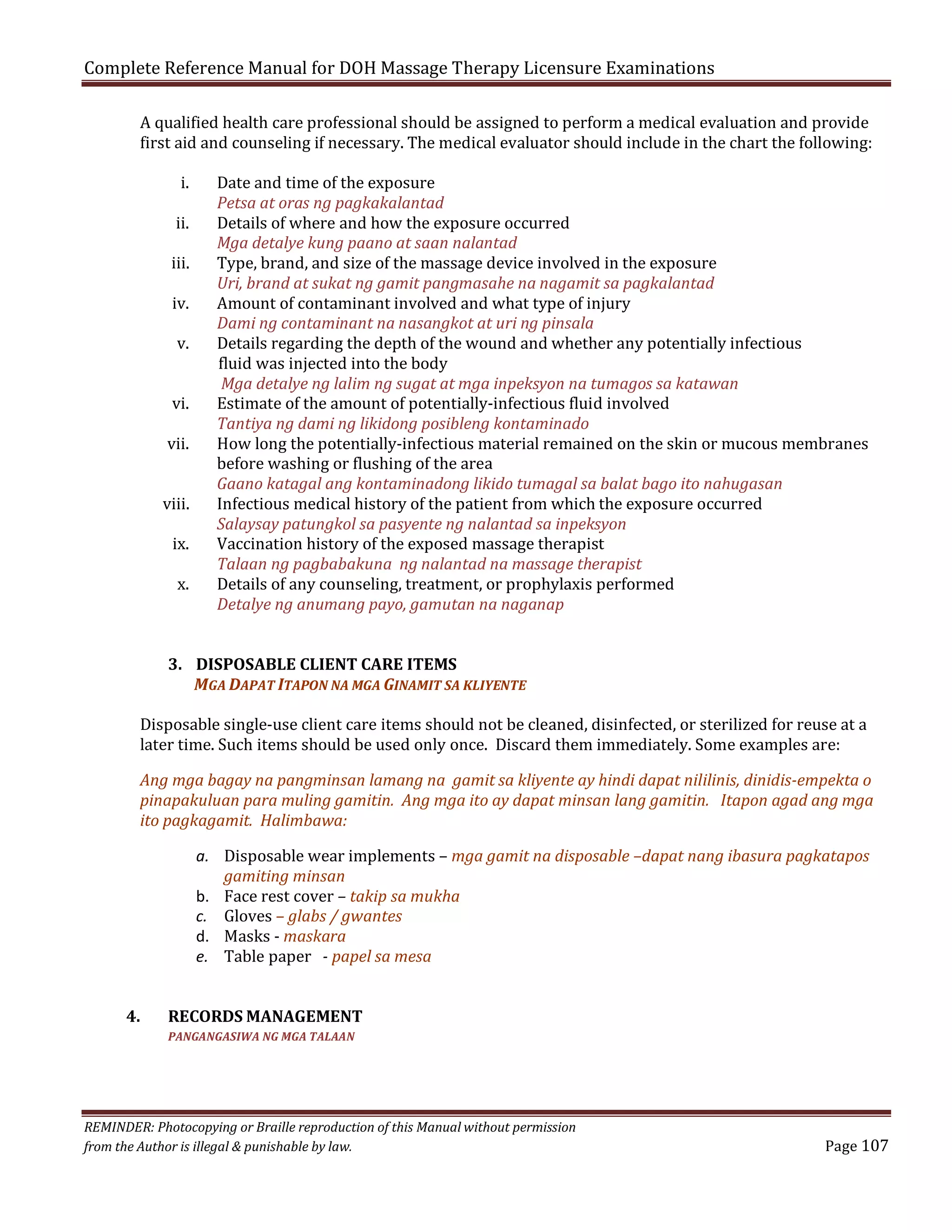 Complete Reference Manual for DOH Massage Therapy Licensure Examinations

A qualified health care professional should be assigned to perform a medical evaluation and provide
first aid and counseling if necessary. The medical evaluator should include in the chart the following:
i.

ii.

iii.
iv.
v.

vi.

vii.

viii.
ix.

x.

Date and time of the exposure
Petsa at oras ng pagkakalantad
Details of where and how the exposure occurred
Mga detalye kung paano at saan nalantad
Type, brand, and size of the massage device involved in the exposure
Uri, brand at sukat ng gamit pangmasahe na nagamit sa pagkalantad
Amount of contaminant involved and what type of injury
Dami ng contaminant na nasangkot at uri ng pinsala
Details regarding the depth of the wound and whether any potentially infectious
fluid was injected into the body
Mga detalye ng lalim ng sugat at mga inpeksyon na tumagos sa katawan
Estimate of the amount of potentially-infectious fluid involved
Tantiya ng dami ng likidong posibleng kontaminado
How long the potentially-infectious material remained on the skin or mucous membranes
before washing or flushing of the area
Gaano katagal ang kontaminadong likido tumagal sa balat bago ito nahugasan
Infectious medical history of the patient from which the exposure occurred
Salaysay patungkol sa pasyente ng nalantad sa inpeksyon
Vaccination history of the exposed massage therapist
Talaan ng pagbabakuna ng nalantad na massage therapist
Details of any counseling, treatment, or prophylaxis performed
Detalye ng anumang payo, gamutan na naganap

3. DISPOSABLE CLIENT CARE ITEMS
MGA DAPAT ITAPON NA MGA GINAMIT SA KLIYENTE

Disposable single-use client care items should not be cleaned, disinfected, or sterilized for reuse at a
later time. Such items should be used only once. Discard them immediately. Some examples are:

Ang mga bagay na pangminsan lamang na gamit sa kliyente ay hindi dapat nililinis, dinidis-empekta o
pinapakuluan para muling gamitin. Ang mga ito ay dapat minsan lang gamitin. Itapon agad ang mga
ito pagkagamit. Halimbawa:

4.

a. Disposable wear implements – mga gamit na disposable –dapat nang ibasura pagkatapos
gamiting minsan
b. Face rest cover – takip sa mukha
c. Gloves – glabs / gwantes
d. Masks - maskara
e. Table paper - papel sa mesa

RECORDS MANAGEMENT
PANGANGASIWA NG MGA TALAAN

REMINDER: Photocopying or Braille reproduction of this Manual without permission
from the Author is illegal & punishable by law.

Page 107

 