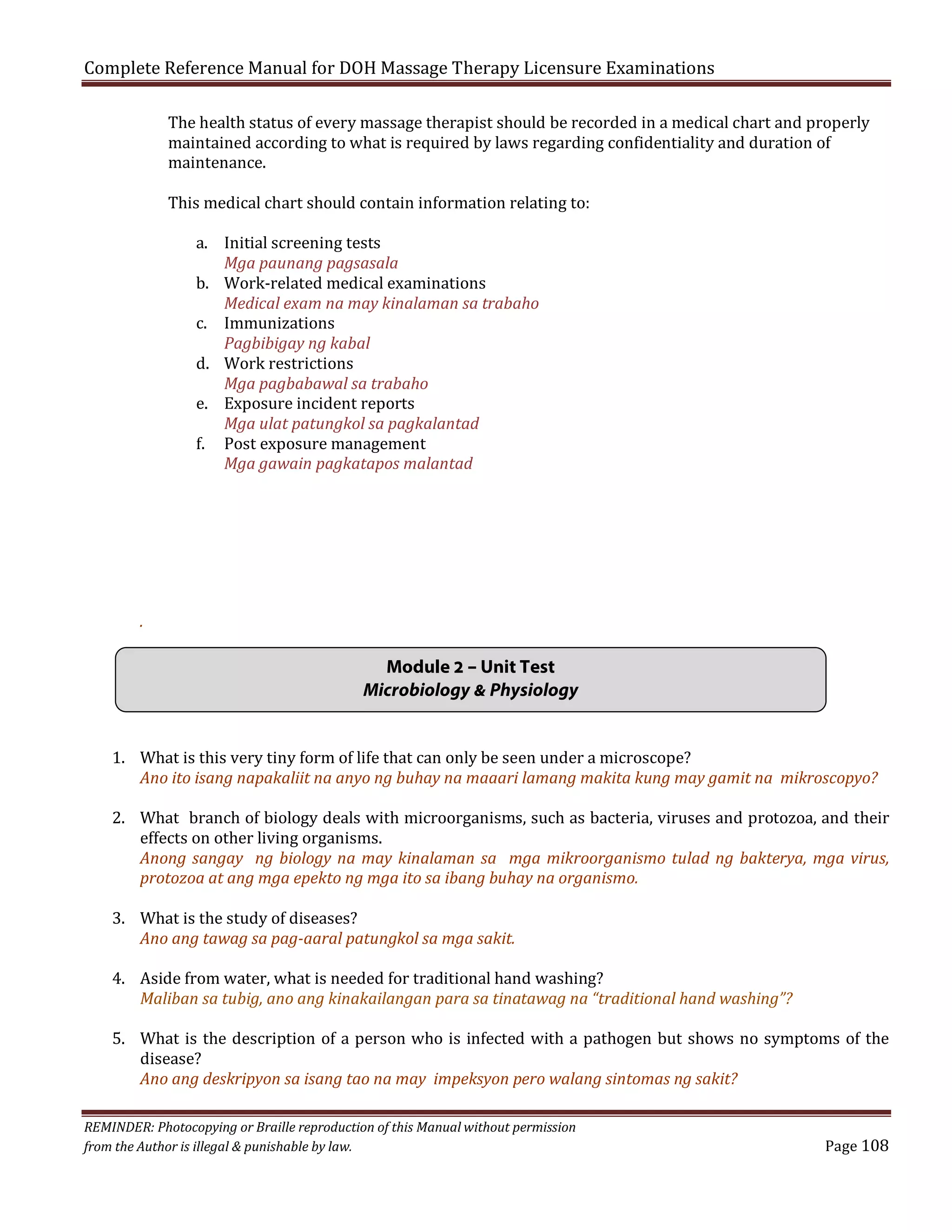 Complete Reference Manual for DOH Massage Therapy Licensure Examinations

The health status of every massage therapist should be recorded in a medical chart and properly
maintained according to what is required by laws regarding confidentiality and duration of
maintenance.
This medical chart should contain information relating to:
a. Initial screening tests
Mga paunang pagsasala
b. Work-related medical examinations
Medical exam na may kinalaman sa trabaho
c. Immunizations
Pagbibigay ng kabal
d. Work restrictions
Mga pagbabawal sa trabaho
e. Exposure incident reports
Mga ulat patungkol sa pagkalantad
f. Post exposure management
Mga gawain pagkatapos malantad

.

Module 2 – Unit Test
Microbiology & Physiology
1. What is this very tiny form of life that can only be seen under a microscope?
Ano ito isang napakaliit na anyo ng buhay na maaari lamang makita kung may gamit na mikroscopyo?

2. What branch of biology deals with microorganisms, such as bacteria, viruses and protozoa, and their
effects on other living organisms.
Anong sangay ng biology na may kinalaman sa mga mikroorganismo tulad ng bakterya, mga virus,
protozoa at ang mga epekto ng mga ito sa ibang buhay na organismo.
3. What is the study of diseases?
Ano ang tawag sa pag-aaral patungkol sa mga sakit.

4. Aside from water, what is needed for traditional hand washing?
Maliban sa tubig, ano ang kinakailangan para sa tinatawag na “traditional hand washing”?

5. What is the description of a person who is infected with a pathogen but shows no symptoms of the
disease?
Ano ang deskripyon sa isang tao na may impeksyon pero walang sintomas ng sakit?

REMINDER: Photocopying or Braille reproduction of this Manual without permission
from the Author is illegal & punishable by law.

Page 108

 
