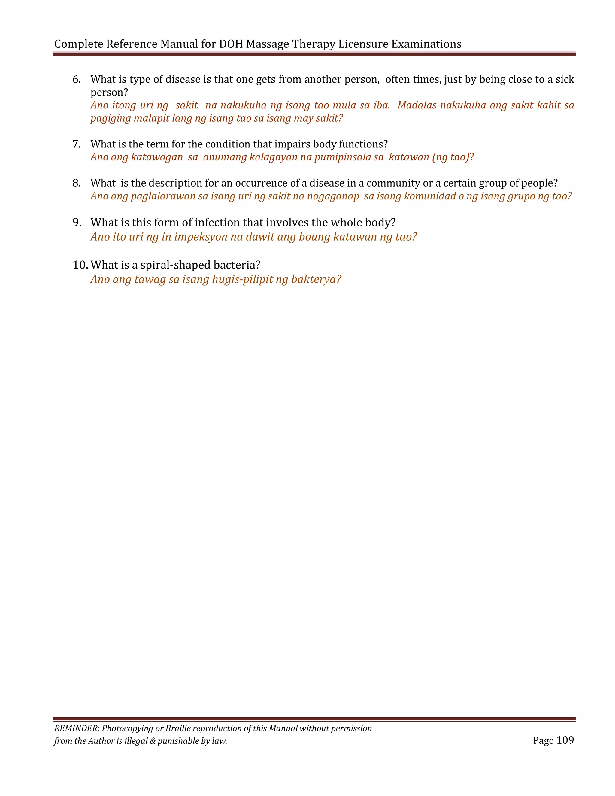 Complete Reference Manual for DOH Massage Therapy Licensure Examinations

6. What is type of disease is that one gets from another person, often times, just by being close to a sick
person?
Ano itong uri ng sakit na nakukuha ng isang tao mula sa iba. Madalas nakukuha ang sakit kahit sa
pagiging malapit lang ng isang tao sa isang may sakit?

7. What is the term for the condition that impairs body functions?
Ano ang katawagan sa anumang kalagayan na pumipinsala sa katawan (ng tao)?

8. What is the description for an occurrence of a disease in a community or a certain group of people?
Ano ang paglalarawan sa isang uri ng sakit na nagaganap sa isang komunidad o ng isang grupo ng tao?

9. What is this form of infection that involves the whole body?
Ano ito uri ng in impeksyon na dawit ang boung katawan ng tao?
10. What is a spiral-shaped bacteria?
Ano ang tawag sa isang hugis-pilipit ng bakterya?

REMINDER: Photocopying or Braille reproduction of this Manual without permission
from the Author is illegal & punishable by law.

Page 109

 