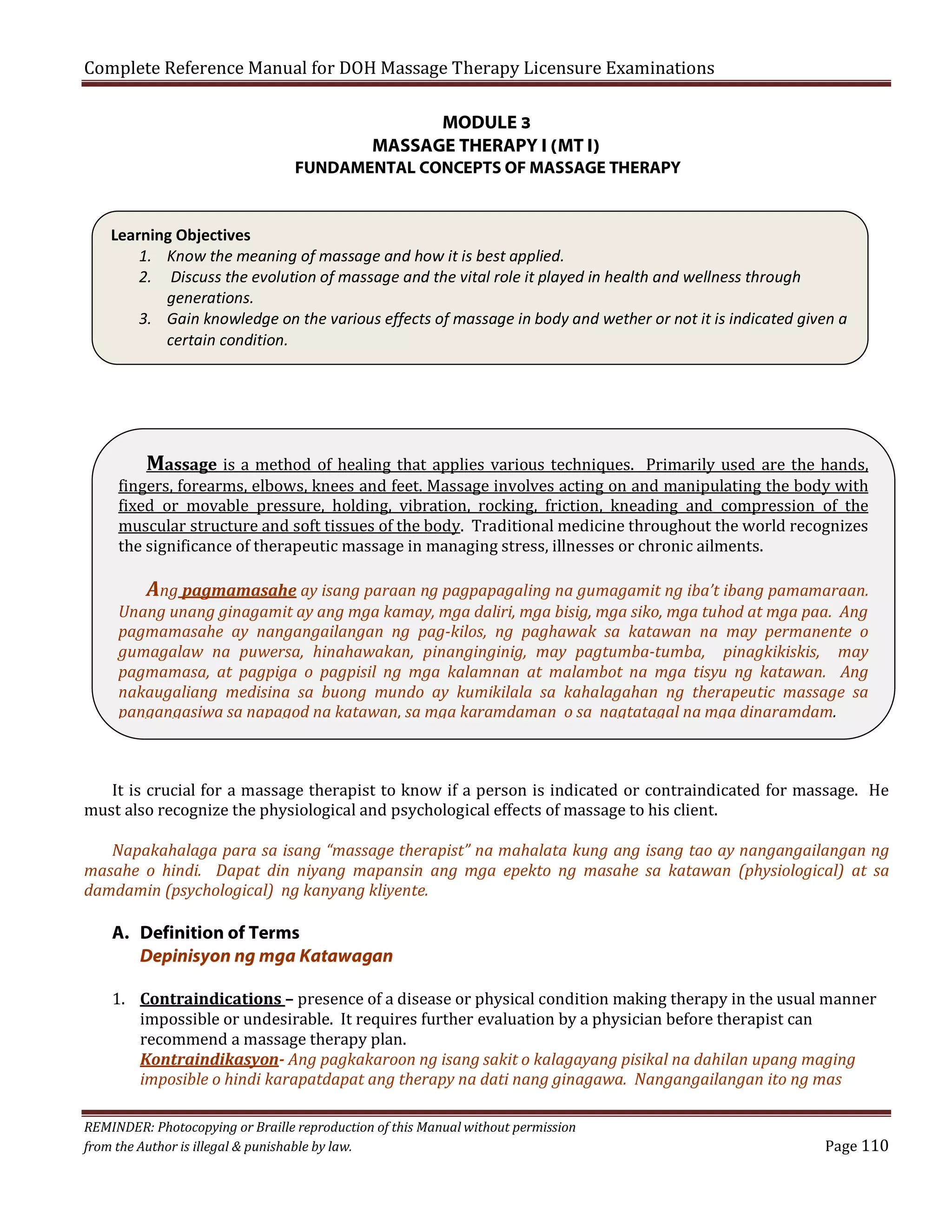 Complete Reference Manual for DOH Massage Therapy Licensure Examinations
MODULE 3
MASSAGE THERAPY I (MT I)

FUNDAMENTAL CONCEPTS OF MASSAGE THERAPY

Learning Objectives
1. Know the meaning of massage and how it is best applied.
2. Discuss the evolution of massage and the vital role it played in health and wellness through
generations.
3. Gain knowledge on the various effects of massage in body and wether or not it is indicated given a
certain condition.

Massage is a method of healing that applies various techniques. Primarily used are the hands,
fingers, forearms, elbows, knees and feet. Massage involves acting on and manipulating the body with
fixed or movable pressure, holding, vibration, rocking, friction, kneading and compression of the
muscular structure and soft tissues of the body. Traditional medicine throughout the world recognizes
the significance of therapeutic massage in managing stress, illnesses or chronic ailments.

Ang pagmamasahe ay isang paraan ng pagpapagaling na gumagamit ng iba’t ibang pamamaraan.

Unang unang ginagamit ay ang mga kamay, mga daliri, mga bisig, mga siko, mga tuhod at mga paa. Ang
pagmamasahe ay nangangailangan ng pag-kilos, ng paghawak sa katawan na may permanente o
gumagalaw na puwersa, hinahawakan, pinanginginig, may pagtumba-tumba, pinagkikiskis, may
pagmamasa, at pagpiga o pagpisil ng mga kalamnan at malambot na mga tisyu ng katawan. Ang
nakaugaliang medisina sa buong mundo ay kumikilala sa kahalagahan ng therapeutic massage sa
pangangasiwa sa napagod na katawan, sa mga karamdaman o sa nagtatagal na mga dinaramdam.

It is crucial for a massage therapist to know if a person is indicated or contraindicated for massage. He
must also recognize the physiological and psychological effects of massage to his client.

Napakahalaga para sa isang “massage therapist” na mahalata kung ang isang tao ay nangangailangan ng
masahe o hindi. Dapat din niyang mapansin ang mga epekto ng masahe sa katawan (physiological) at sa
damdamin (psychological) ng kanyang kliyente.

A. Definition of Terms
Depinisyon ng mga Katawagan

1. Contraindications – presence of a disease or physical condition making therapy in the usual manner
impossible or undesirable. It requires further evaluation by a physician before therapist can
recommend a massage therapy plan.
Kontraindikasyon- Ang pagkakaroon ng isang sakit o kalagayang pisikal na dahilan upang maging
imposible o hindi karapatdapat ang therapy na dati nang ginagawa. Nangangailangan ito ng mas
REMINDER: Photocopying or Braille reproduction of this Manual without permission
from the Author is illegal & punishable by law.

Page 110

 