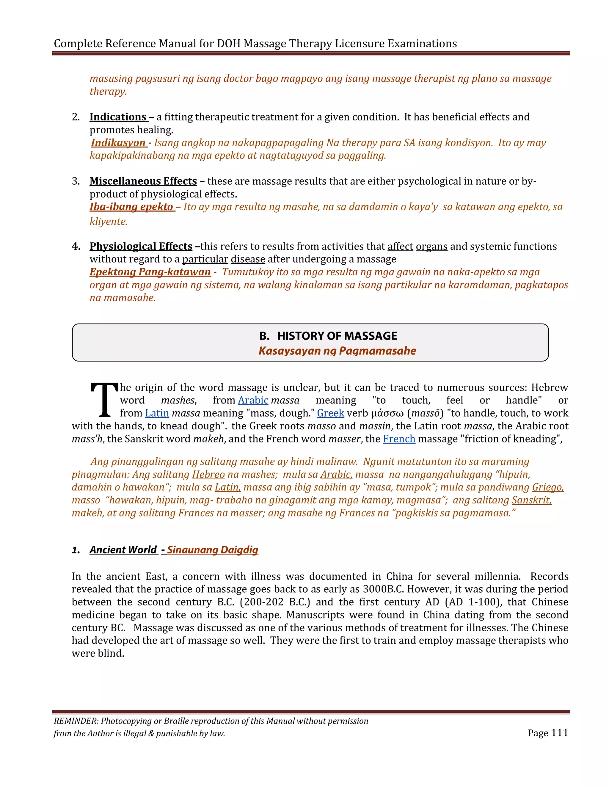 Complete Reference Manual for DOH Massage Therapy Licensure Examinations

masusing pagsusuri ng isang doctor bago magpayo ang isang massage therapist ng plano sa massage
therapy.

2. Indications – a fitting therapeutic treatment for a given condition. It has beneficial effects and
promotes healing.
Indikasyon - Isang angkop na nakapagpapagaling Na therapy para SA isang kondisyon. Ito ay may
kapakipakinabang na mga epekto at nagtataguyod sa paggaling.

3. Miscellaneous Effects – these are massage results that are either psychological in nature or byproduct of physiological effects.
Iba-ibang epekto – Ito ay mga resulta ng masahe, na sa damdamin o kaya’y sa katawan ang epekto, sa
kliyente.

4. Physiological Effects –this refers to results from activities that affect organs and systemic functions
without regard to a particular disease after undergoing a massage
Epektong Pang-katawan - Tumutukoy ito sa mga resulta ng mga gawain na naka-apekto sa mga
organ at mga gawain ng sistema, na walang kinalaman sa isang partikular na karamdaman, pagkatapos
na mamasahe.

T

B. HISTORY OF MASSAGE
Kasaysayan ng Pagmamasahe

he origin of the word massage is unclear, but it can be traced to numerous sources: Hebrew
word mashes, from Arabic massa meaning "to touch, feel or handle" or
from Latin massa meaning "mass, dough." Greek verb μάσσω (massō) "to handle, touch, to work
with the hands, to knead dough". the Greek roots masso and massin, the Latin root massa, the Arabic root
mass’h, the Sanskrit word makeh, and the French word masser, the French massage "friction of kneading",

Ang pinanggalingan ng salitang masahe ay hindi malinaw. Ngunit matutunton ito sa maraming
pinagmulan: Ang salitang Hebreo na mashes; mula sa Arabic, massa na nangangahulugang “hipuin,
damahin o hawakan”; mula sa Latin, massa ang ibig sabihin ay “masa, tumpok”; mula sa pandiwang Griego,
masso “hawakan, hipuin, mag- trabaho na ginagamit ang mga kamay, magmasa”; ang salitang Sanskrit,
makeh, at ang salitang Frances na masser; ang masahe ng Frances na “pagkiskis sa pagmamasa.”
1. Ancient World - Sinaunang Daigdig

In the ancient East, a concern with illness was documented in China for several millennia. Records
revealed that the practice of massage goes back to as early as 3000B.C. However, it was during the period
between the second century B.C. (200-202 B.C.) and the first century AD (AD 1-100), that Chinese
medicine began to take on its basic shape. Manuscripts were found in China dating from the second
century BC. Massage was discussed as one of the various methods of treatment for illnesses. The Chinese
had developed the art of massage so well. They were the first to train and employ massage therapists who
were blind.

REMINDER: Photocopying or Braille reproduction of this Manual without permission
from the Author is illegal & punishable by law.

Page 111

 