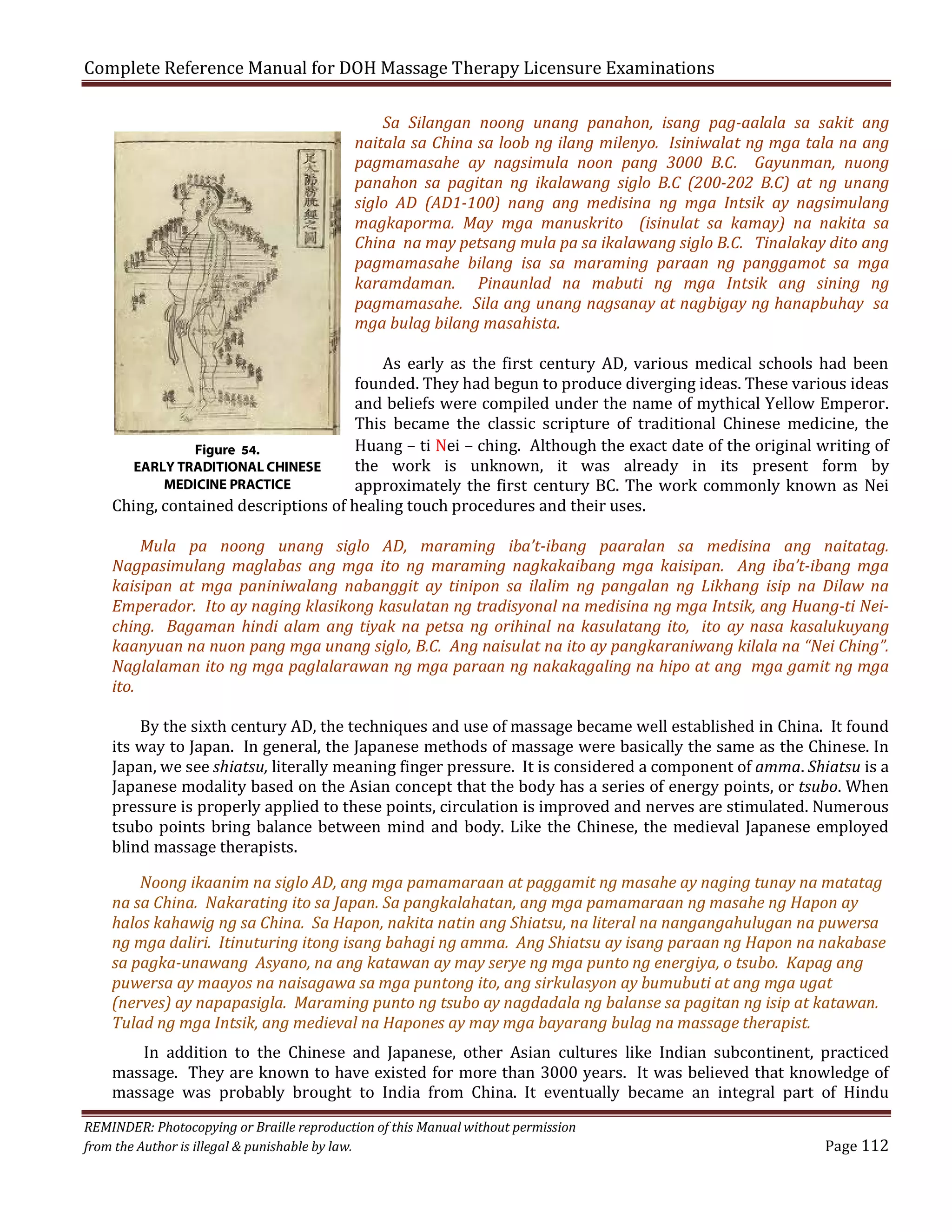 Complete Reference Manual for DOH Massage Therapy Licensure Examinations

Sa Silangan noong unang panahon, isang pag-aalala sa sakit ang
naitala sa China sa loob ng ilang milenyo. Isiniwalat ng mga tala na ang
pagmamasahe ay nagsimula noon pang 3000 B.C. Gayunman, nuong
panahon sa pagitan ng ikalawang siglo B.C (200-202 B.C) at ng unang
siglo AD (AD1-100) nang ang medisina ng mga Intsik ay nagsimulang
magkaporma. May mga manuskrito (isinulat sa kamay) na nakita sa
China na may petsang mula pa sa ikalawang siglo B.C. Tinalakay dito ang
pagmamasahe bilang isa sa maraming paraan ng panggamot sa mga
karamdaman. Pinaunlad na mabuti ng mga Intsik ang sining ng
pagmamasahe. Sila ang unang nagsanay at nagbigay ng hanapbuhay sa
mga bulag bilang masahista.

As early as the first century AD, various medical schools had been
founded. They had begun to produce diverging ideas. These various ideas
and beliefs were compiled under the name of mythical Yellow Emperor.
This became the classic scripture of traditional Chinese medicine, the
Huang – ti Nei – ching. Although the exact date of the original writing of
Figure 54.
the work is unknown, it was already in its present form by
EARLY TRADITIONAL CHINESE
MEDICINE PRACTICE
approximately the first century BC. The work commonly known as Nei
Ching, contained descriptions of healing touch procedures and their uses.

Mula pa noong unang siglo AD, maraming iba’t-ibang paaralan sa medisina ang naitatag.
Nagpasimulang maglabas ang mga ito ng maraming nagkakaibang mga kaisipan. Ang iba’t-ibang mga
kaisipan at mga paniniwalang nabanggit ay tinipon sa ilalim ng pangalan ng Likhang isip na Dilaw na
Emperador. Ito ay naging klasikong kasulatan ng tradisyonal na medisina ng mga Intsik, ang Huang-ti Neiching. Bagaman hindi alam ang tiyak na petsa ng orihinal na kasulatang ito, ito ay nasa kasalukuyang
kaanyuan na nuon pang mga unang siglo, B.C. Ang naisulat na ito ay pangkaraniwang kilala na “Nei Ching”.
Naglalaman ito ng mga paglalarawan ng mga paraan ng nakakagaling na hipo at ang mga gamit ng mga
ito.

By the sixth century AD, the techniques and use of massage became well established in China. It found
its way to Japan. In general, the Japanese methods of massage were basically the same as the Chinese. In
Japan, we see shiatsu, literally meaning finger pressure. It is considered a component of amma. Shiatsu is a
Japanese modality based on the Asian concept that the body has a series of energy points, or tsubo. When
pressure is properly applied to these points, circulation is improved and nerves are stimulated. Numerous
tsubo points bring balance between mind and body. Like the Chinese, the medieval Japanese employed
blind massage therapists.

Noong ikaanim na siglo AD, ang mga pamamaraan at paggamit ng masahe ay naging tunay na matatag
na sa China. Nakarating ito sa Japan. Sa pangkalahatan, ang mga pamamaraan ng masahe ng Hapon ay
halos kahawig ng sa China. Sa Hapon, nakita natin ang Shiatsu, na literal na nangangahulugan na puwersa
ng mga daliri. Itinuturing itong isang bahagi ng amma. Ang Shiatsu ay isang paraan ng Hapon na nakabase
sa pagka-unawang Asyano, na ang katawan ay may serye ng mga punto ng energiya, o tsubo. Kapag ang
puwersa ay maayos na naisagawa sa mga puntong ito, ang sirkulasyon ay bumubuti at ang mga ugat
(nerves) ay napapasigla. Maraming punto ng tsubo ay nagdadala ng balanse sa pagitan ng isip at katawan.
Tulad ng mga Intsik, ang medieval na Hapones ay may mga bayarang bulag na massage therapist.

In addition to the Chinese and Japanese, other Asian cultures like Indian subcontinent, practiced
massage. They are known to have existed for more than 3000 years. It was believed that knowledge of
massage was probably brought to India from China. It eventually became an integral part of Hindu

REMINDER: Photocopying or Braille reproduction of this Manual without permission
from the Author is illegal & punishable by law.

Page 112

 