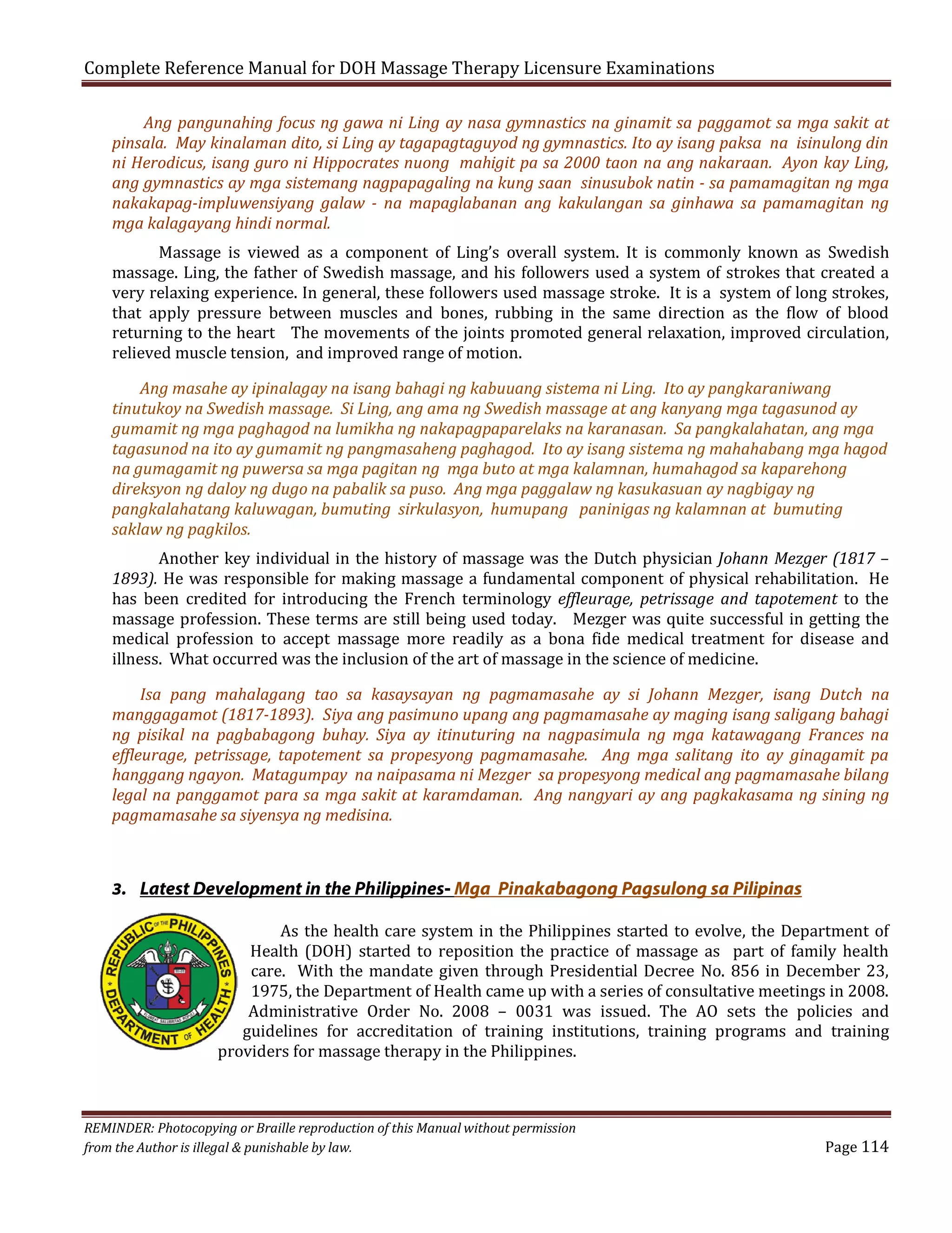 Complete Reference Manual for DOH Massage Therapy Licensure Examinations

Ang pangunahing focus ng gawa ni Ling ay nasa gymnastics na ginamit sa paggamot sa mga sakit at
pinsala. May kinalaman dito, si Ling ay tagapagtaguyod ng gymnastics. Ito ay isang paksa na isinulong din
ni Herodicus, isang guro ni Hippocrates nuong mahigit pa sa 2000 taon na ang nakaraan. Ayon kay Ling,
ang gymnastics ay mga sistemang nagpapagaling na kung saan sinusubok natin - sa pamamagitan ng mga
nakakapag-impluwensiyang galaw - na mapaglabanan ang kakulangan sa ginhawa sa pamamagitan ng
mga kalagayang hindi normal.

Massage is viewed as a component of Ling’s overall system. It is commonly known as Swedish
massage. Ling, the father of Swedish massage, and his followers used a system of strokes that created a
very relaxing experience. In general, these followers used massage stroke. It is a system of long strokes,
that apply pressure between muscles and bones, rubbing in the same direction as the flow of blood
returning to the heart The movements of the joints promoted general relaxation, improved circulation,
relieved muscle tension, and improved range of motion.

Ang masahe ay ipinalagay na isang bahagi ng kabuuang sistema ni Ling. Ito ay pangkaraniwang
tinutukoy na Swedish massage. Si Ling, ang ama ng Swedish massage at ang kanyang mga tagasunod ay
gumamit ng mga paghagod na lumikha ng nakapagpaparelaks na karanasan. Sa pangkalahatan, ang mga
tagasunod na ito ay gumamit ng pangmasaheng paghagod. Ito ay isang sistema ng mahahabang mga hagod
na gumagamit ng puwersa sa mga pagitan ng mga buto at mga kalamnan, humahagod sa kaparehong
direksyon ng daloy ng dugo na pabalik sa puso. Ang mga paggalaw ng kasukasuan ay nagbigay ng
pangkalahatang kaluwagan, bumuting sirkulasyon, humupang paninigas ng kalamnan at bumuting
saklaw ng pagkilos.

Another key individual in the history of massage was the Dutch physician Johann Mezger (1817 –
1893). He was responsible for making massage a fundamental component of physical rehabilitation. He
has been credited for introducing the French terminology effleurage, petrissage and tapotement to the
massage profession. These terms are still being used today. Mezger was quite successful in getting the
medical profession to accept massage more readily as a bona fide medical treatment for disease and
illness. What occurred was the inclusion of the art of massage in the science of medicine.

Isa pang mahalagang tao sa kasaysayan ng pagmamasahe ay si Johann Mezger, isang Dutch na
manggagamot (1817-1893). Siya ang pasimuno upang ang pagmamasahe ay maging isang saligang bahagi
ng pisikal na pagbabagong buhay. Siya ay itinuturing na nagpasimula ng mga katawagang Frances na
effleurage, petrissage, tapotement sa propesyong pagmamasahe. Ang mga salitang ito ay ginagamit pa
hanggang ngayon. Matagumpay na naipasama ni Mezger sa propesyong medical ang pagmamasahe bilang
legal na panggamot para sa mga sakit at karamdaman. Ang nangyari ay ang pagkakasama ng sining ng
pagmamasahe sa siyensya ng medisina.

3. Latest Development in the Philippines- Mga Pinakabagong Pagsulong sa Pilipinas

As the health care system in the Philippines started to evolve, the Department of
Health (DOH) started to reposition the practice of massage as part of family health
care. With the mandate given through Presidential Decree No. 856 in December 23,
1975, the Department of Health came up with a series of consultative meetings in 2008.
Administrative Order No. 2008 – 0031 was issued. The AO sets the policies and
guidelines for accreditation of training institutions, training programs and training
providers for massage therapy in the Philippines.

REMINDER: Photocopying or Braille reproduction of this Manual without permission
from the Author is illegal & punishable by law.

Page 114

 