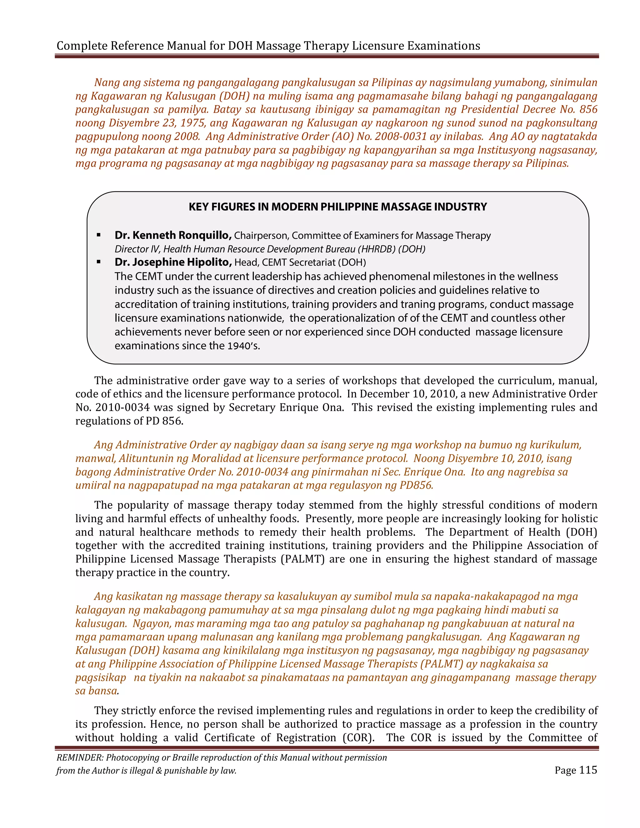Complete Reference Manual for DOH Massage Therapy Licensure Examinations

Nang ang sistema ng pangangalagang pangkalusugan sa Pilipinas ay nagsimulang yumabong, sinimulan
ng Kagawaran ng Kalusugan (DOH) na muling isama ang pagmamasahe bilang bahagi ng pangangalagang
pangkalusugan sa pamilya. Batay sa kautusang ibinigay sa pamamagitan ng Presidential Decree No. 856
noong Disyembre 23, 1975, ang Kagawaran ng Kalusugan ay nagkaroon ng sunod sunod na pagkonsultang
pagpupulong noong 2008. Ang Administrative Order (AO) No. 2008-0031 ay inilabas. Ang AO ay nagtatakda
ng mga patakaran at mga patnubay para sa pagbibigay ng kapangyarihan sa mga Institusyong nagsasanay,
mga programa ng pagsasanay at mga nagbibigay ng pagsasanay para sa massage therapy sa Pilipinas.

KEY FIGURES IN MODERN PHILIPPINE MASSAGE INDUSTRY



Dr. Kenneth Ronquillo, Chairperson, Committee of Examiners for Massage Therapy
Director IV, Health Human Resource Development Bureau (HHRDB) (DOH)
Dr. Josephine Hipolito, Head, CEMT Secretariat (DOH)
The CEMT under the current leadership has achieved phenomenal milestones in the wellness
industry such as the issuance of directives and creation policies and guidelines relative to
accreditation of training institutions, training providers and traning programs, conduct massage
licensure examinations nationwide, the operationalization of of the CEMT and countless other
achievements never before seen or nor experienced since DOH conducted massage licensure
examinations since the 1940’s.

The administrative order gave way to a series of workshops that developed the curriculum, manual,
code of ethics and the licensure performance protocol. In December 10, 2010, a new Administrative Order
No. 2010-0034 was signed by Secretary Enrique Ona. This revised the existing implementing rules and
regulations of PD 856.

Ang Administrative Order ay nagbigay daan sa isang serye ng mga workshop na bumuo ng kurikulum,
manwal, Alituntunin ng Moralidad at licensure performance protocol. Noong Disyembre 10, 2010, isang
bagong Administrative Order No. 2010-0034 ang pinirmahan ni Sec. Enrique Ona. Ito ang nagrebisa sa
umiiral na nagpapatupad na mga patakaran at mga regulasyon ng PD856.

The popularity of massage therapy today stemmed from the highly stressful conditions of modern
living and harmful effects of unhealthy foods. Presently, more people are increasingly looking for holistic
and natural healthcare methods to remedy their health problems. The Department of Health (DOH)
together with the accredited training institutions, training providers and the Philippine Association of
Philippine Licensed Massage Therapists (PALMT) are one in ensuring the highest standard of massage
therapy practice in the country.

Ang kasikatan ng massage therapy sa kasalukuyan ay sumibol mula sa napaka-nakakapagod na mga
kalagayan ng makabagong pamumuhay at sa mga pinsalang dulot ng mga pagkaing hindi mabuti sa
kalusugan. Ngayon, mas maraming mga tao ang patuloy sa paghahanap ng pangkabuuan at natural na
mga pamamaraan upang malunasan ang kanilang mga problemang pangkalusugan. Ang Kagawaran ng
Kalusugan (DOH) kasama ang kinikilalang mga institusyon ng pagsasanay, mga nagbibigay ng pagsasanay
at ang Philippine Association of Philippine Licensed Massage Therapists (PALMT) ay nagkakaisa sa
pagsisikap na tiyakin na nakaabot sa pinakamataas na pamantayan ang ginagampanang massage therapy
sa bansa.

They strictly enforce the revised implementing rules and regulations in order to keep the credibility of
its profession. Hence, no person shall be authorized to practice massage as a profession in the country
without holding a valid Certificate of Registration (COR). The COR is issued by the Committee of

REMINDER: Photocopying or Braille reproduction of this Manual without permission
from the Author is illegal & punishable by law.

Page 115

 