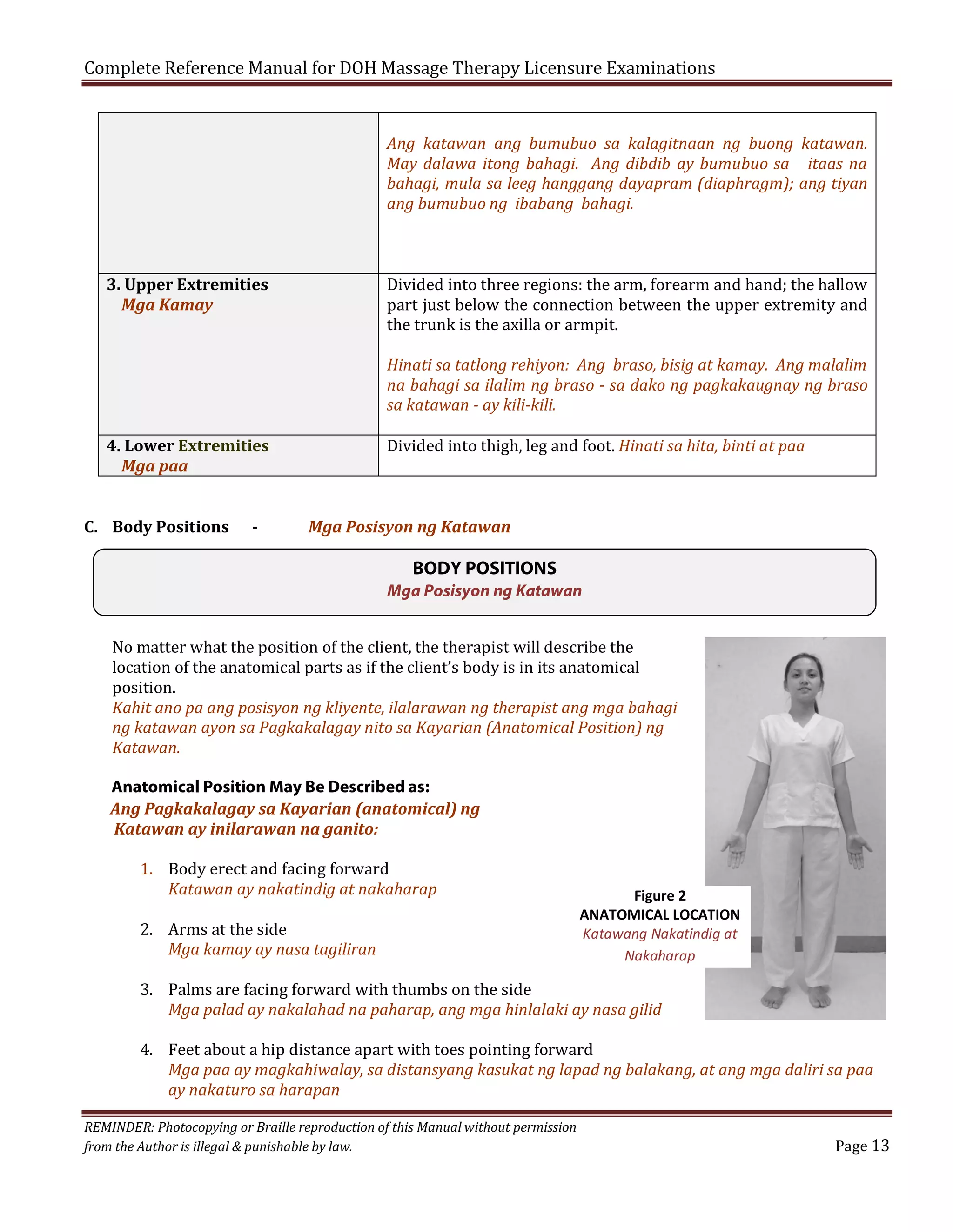 Complete Reference Manual for DOH Massage Therapy Licensure Examinations
Ang katawan ang bumubuo sa kalagitnaan ng buong katawan.
May dalawa itong bahagi. Ang dibdib ay bumubuo sa itaas na
bahagi, mula sa leeg hanggang dayapram (diaphragm); ang tiyan
ang bumubuo ng ibabang bahagi.
Divided into three regions: the arm, forearm and hand; the hallow
part just below the connection between the upper extremity and
the trunk is the axilla or armpit.

3. Upper Extremities
Mga Kamay

Hinati sa tatlong rehiyon: Ang braso, bisig at kamay. Ang malalim
na bahagi sa ilalim ng braso - sa dako ng pagkakaugnay ng braso
sa katawan - ay kili-kili.
Divided into thigh, leg and foot. Hinati sa hita, binti at paa

4. Lower Extremities
Mga paa
C. Body Positions

-

Mga Posisyon ng Katawan

BODY POSITIONS
Mga Posisyon ng Katawan

No matter what the position of the client, the therapist will describe the
location of the anatomical parts as if the client’s body is in its anatomical
position.
Kahit ano pa ang posisyon ng kliyente, ilalarawan ng therapist ang mga bahagi
ng katawan ayon sa Pagkakalagay nito sa Kayarian (Anatomical Position) ng
Katawan.
Anatomical Position May Be Described as:
Ang Pagkakalagay sa Kayarian (anatomical) ng
Katawan ay inilarawan na ganito:
1. Body erect and facing forward
Katawan ay nakatindig at nakaharap
2. Arms at the side
Mga kamay ay nasa tagiliran

Figure 2
ANATOMICAL LOCATION
Katawang Nakatindig at
Nakaharap

3. Palms are facing forward with thumbs on the side
Mga palad ay nakalahad na paharap, ang mga hinlalaki ay nasa gilid

4. Feet about a hip distance apart with toes pointing forward
Mga paa ay magkahiwalay, sa distansyang kasukat ng lapad ng balakang, at ang mga daliri sa paa
ay nakaturo sa harapan

REMINDER: Photocopying or Braille reproduction of this Manual without permission
from the Author is illegal & punishable by law.

Page 13

 