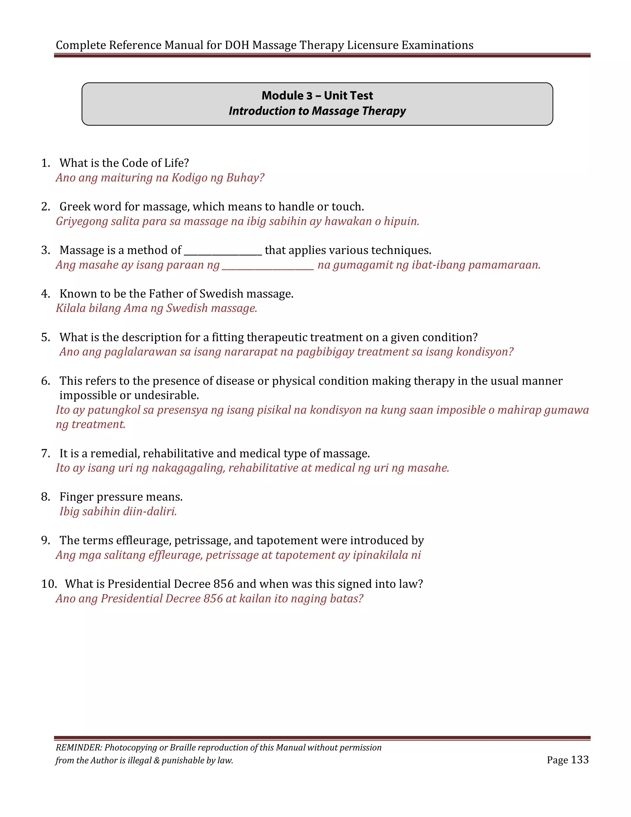 Complete Reference Manual for DOH Massage Therapy Licensure Examinations
Module 3 – Unit Test
Introduction to Massage Therapy
1. What is the Code of Life?
Ano ang maituring na Kodigo ng Buhay?

2. Greek word for massage, which means to handle or touch.
Griyegong salita para sa massage na ibig sabihin ay hawakan o hipuin.

3. Massage is a method of _________________ that applies various techniques.
Ang masahe ay isang paraan ng ____________________ na gumagamit ng ibat-ibang pamamaraan.
4. Known to be the Father of Swedish massage.
Kilala bilang Ama ng Swedish massage.

5. What is the description for a fitting therapeutic treatment on a given condition?
Ano ang paglalarawan sa isang nararapat na pagbibigay treatment sa isang kondisyon?

6. This refers to the presence of disease or physical condition making therapy in the usual manner
impossible or undesirable.
Ito ay patungkol sa presensya ng isang pisikal na kondisyon na kung saan imposible o mahirap gumawa
ng treatment.
7. It is a remedial, rehabilitative and medical type of massage.
Ito ay isang uri ng nakagagaling, rehabilitative at medical ng uri ng masahe.
8. Finger pressure means.
Ibig sabihin diin-daliri.

9. The terms effleurage, petrissage, and tapotement were introduced by
Ang mga salitang effleurage, petrissage at tapotement ay ipinakilala ni
10. What is Presidential Decree 856 and when was this signed into law?
Ano ang Presidential Decree 856 at kailan ito naging batas?

REMINDER: Photocopying or Braille reproduction of this Manual without permission
from the Author is illegal & punishable by law.

Page 133

 