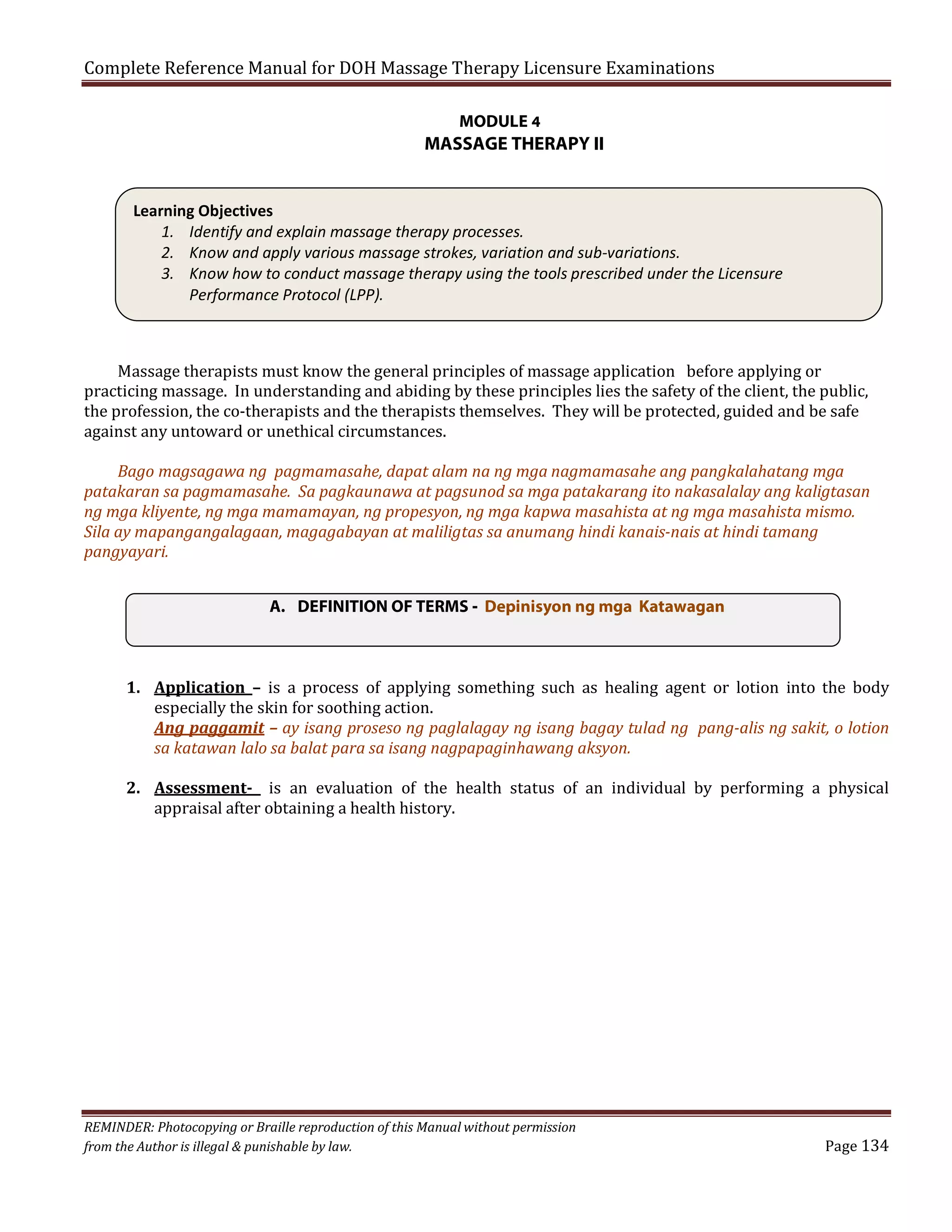 Complete Reference Manual for DOH Massage Therapy Licensure Examinations
MODULE 4

MASSAGE THERAPY II
Learning Objectives
1. Identify and explain massage therapy processes.
2. Know and apply various massage strokes, variation and sub-variations.
3. Know how to conduct massage therapy using the tools prescribed under the Licensure
Performance Protocol (LPP).
Massage therapists must know the general principles of massage application before applying or
practicing massage. In understanding and abiding by these principles lies the safety of the client, the public,
the profession, the co-therapists and the therapists themselves. They will be protected, guided and be safe
against any untoward or unethical circumstances.

Bago magsagawa ng pagmamasahe, dapat alam na ng mga nagmamasahe ang pangkalahatang mga
patakaran sa pagmamasahe. Sa pagkaunawa at pagsunod sa mga patakarang ito nakasalalay ang kaligtasan
ng mga kliyente, ng mga mamamayan, ng propesyon, ng mga kapwa masahista at ng mga masahista mismo.
Sila ay mapangangalagaan, magagabayan at maliligtas sa anumang hindi kanais-nais at hindi tamang
pangyayari.
A. DEFINITION OF TERMS - Depinisyon ng mga Katawagan
1. Application – is a process of applying something such as healing agent or lotion into the body
especially the skin for soothing action.
Ang paggamit – ay isang proseso ng paglalagay ng isang bagay tulad ng pang-alis ng sakit, o lotion
sa katawan lalo sa balat para sa isang nagpapaginhawang aksyon.
2. Assessment- is an evaluation of the health status of an individual by performing a physical
appraisal after obtaining a health history.

REMINDER: Photocopying or Braille reproduction of this Manual without permission
from the Author is illegal & punishable by law.

Page 134

 