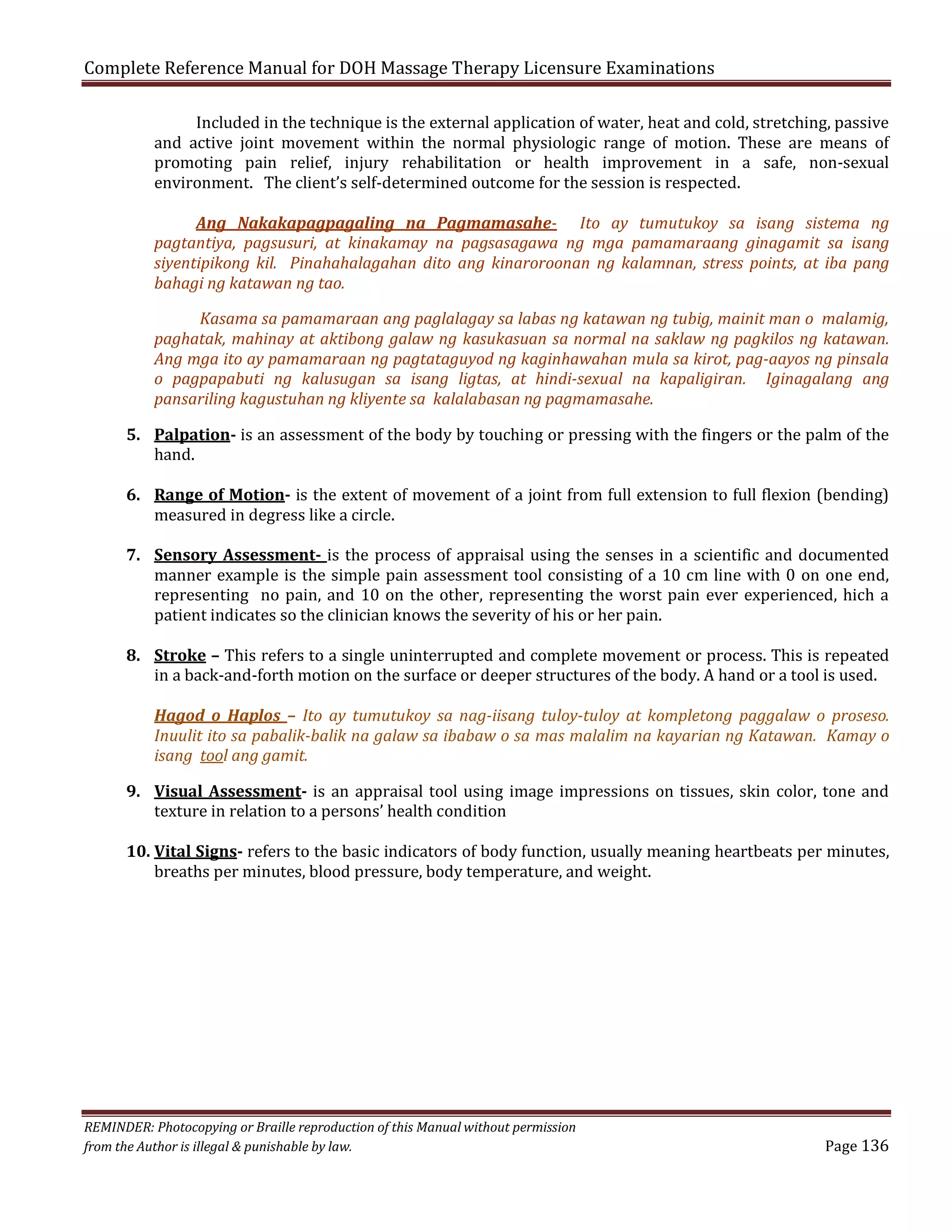 Complete Reference Manual for DOH Massage Therapy Licensure Examinations

Included in the technique is the external application of water, heat and cold, stretching, passive
and active joint movement within the normal physiologic range of motion. These are means of
promoting pain relief, injury rehabilitation or health improvement in a safe, non-sexual
environment. The client’s self-determined outcome for the session is respected.

Ang Nakakapagpagaling na Pagmamasahe- Ito ay tumutukoy sa isang sistema ng
pagtantiya, pagsusuri, at kinakamay na pagsasagawa ng mga pamamaraang ginagamit sa isang
siyentipikong kil. Pinahahalagahan dito ang kinaroroonan ng kalamnan, stress points, at iba pang
bahagi ng katawan ng tao.
Kasama sa pamamaraan ang paglalagay sa labas ng katawan ng tubig, mainit man o malamig,
paghatak, mahinay at aktibong galaw ng kasukasuan sa normal na saklaw ng pagkilos ng katawan.
Ang mga ito ay pamamaraan ng pagtataguyod ng kaginhawahan mula sa kirot, pag-aayos ng pinsala
o pagpapabuti ng kalusugan sa isang ligtas, at hindi-sexual na kapaligiran. Iginagalang ang
pansariling kagustuhan ng kliyente sa kalalabasan ng pagmamasahe.

5. Palpation- is an assessment of the body by touching or pressing with the fingers or the palm of the
hand.
6. Range of Motion- is the extent of movement of a joint from full extension to full flexion (bending)
measured in degress like a circle.

7. Sensory Assessment- is the process of appraisal using the senses in a scientific and documented
manner example is the simple pain assessment tool consisting of a 10 cm line with 0 on one end,
representing no pain, and 10 on the other, representing the worst pain ever experienced, hich a
patient indicates so the clinician knows the severity of his or her pain.

8. Stroke – This refers to a single uninterrupted and complete movement or process. This is repeated
in a back-and-forth motion on the surface or deeper structures of the body. A hand or a tool is used.

Hagod o Haplos – Ito ay tumutukoy sa nag-iisang tuloy-tuloy at kompletong paggalaw o proseso.
Inuulit ito sa pabalik-balik na galaw sa ibabaw o sa mas malalim na kayarian ng Katawan. Kamay o
isang tool ang gamit.

9. Visual Assessment- is an appraisal tool using image impressions on tissues, skin color, tone and
texture in relation to a persons’ health condition

10. Vital Signs- refers to the basic indicators of body function, usually meaning heartbeats per minutes,
breaths per minutes, blood pressure, body temperature, and weight.

REMINDER: Photocopying or Braille reproduction of this Manual without permission
from the Author is illegal & punishable by law.

Page 136

 