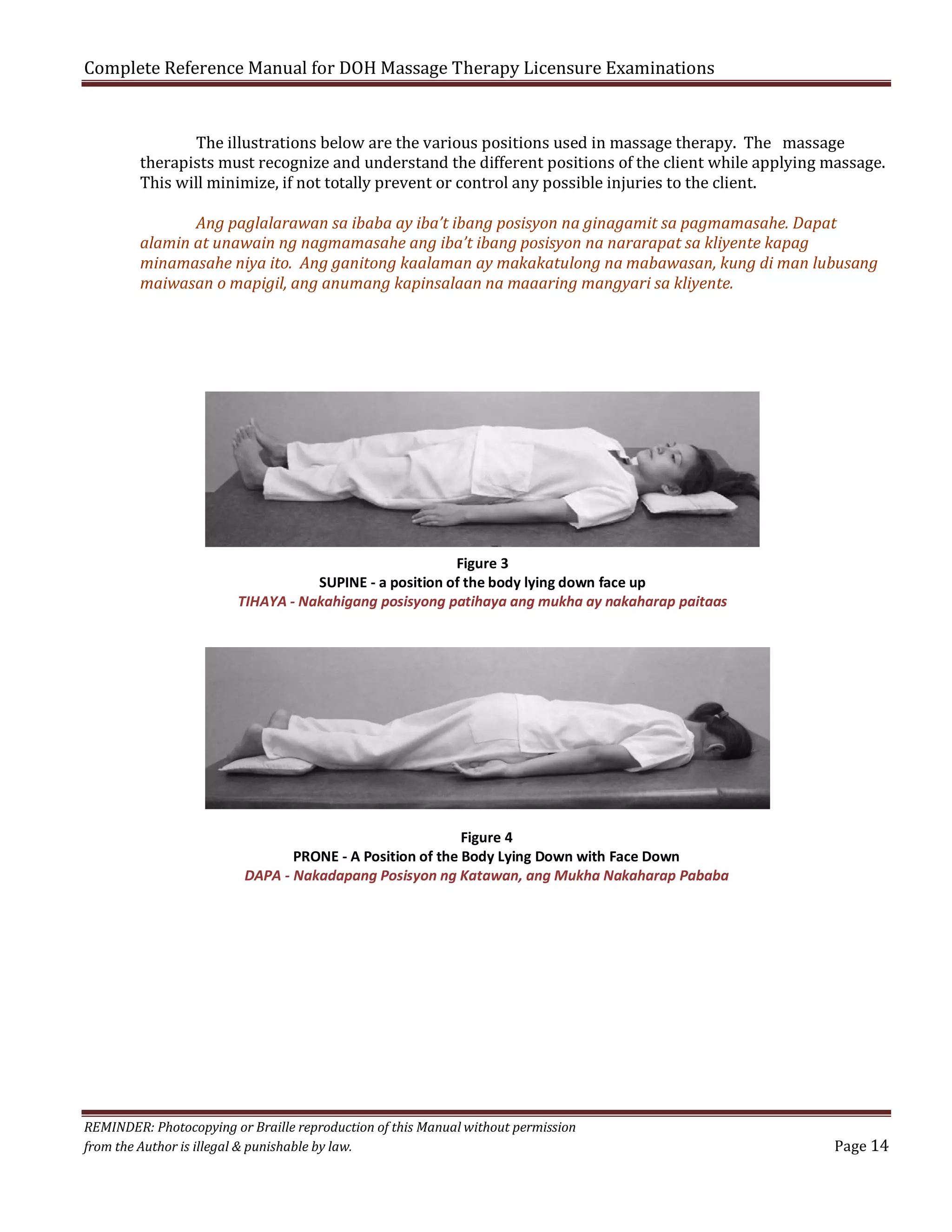 Complete Reference Manual for DOH Massage Therapy Licensure Examinations

The illustrations below are the various positions used in massage therapy. The massage
therapists must recognize and understand the different positions of the client while applying massage.
This will minimize, if not totally prevent or control any possible injuries to the client.

Ang paglalarawan sa ibaba ay iba’t ibang posisyon na ginagamit sa pagmamasahe. Dapat
alamin at unawain ng nagmamasahe ang iba’t ibang posisyon na nararapat sa kliyente kapag
minamasahe niya ito. Ang ganitong kaalaman ay makakatulong na mabawasan, kung di man lubusang
maiwasan o mapigil, ang anumang kapinsalaan na maaaring mangyari sa kliyente.

Figure 3
SUPINE - a position of the body lying down face up
TIHAYA - Nakahigang posisyong patihaya ang mukha ay nakaharap paitaas

Figure 4
PRONE - A Position of the Body Lying Down with Face Down
DAPA - Nakadapang Posisyon ng Katawan, ang Mukha Nakaharap Pababa

REMINDER: Photocopying or Braille reproduction of this Manual without permission
from the Author is illegal & punishable by law.

Page 14

 