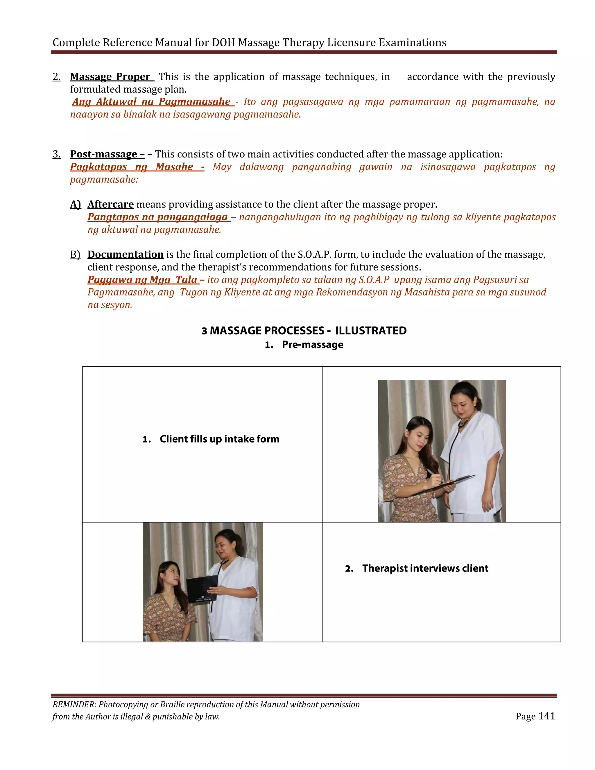 Complete Reference Manual for DOH Massage Therapy Licensure Examinations

2. Massage Proper This is the application of massage techniques, in
accordance with the previously
formulated massage plan.
Ang Aktuwal na Pagmamasahe - Ito ang pagsasagawa ng mga pamamaraan ng pagmamasahe, na
naaayon sa binalak na isasagawang pagmamasahe.
3. Post-massage – – This consists of two main activities conducted after the massage application:
Pagkatapos ng Masahe - May dalawang pangunahing gawain na isinasagawa pagkatapos ng
pagmamasahe:

A) Aftercare means providing assistance to the client after the massage proper.
Pangtapos na pangangalaga – nangangahulugan ito ng pagbibigay ng tulong sa kliyente pagkatapos
ng aktuwal na pagmamasahe.
B) Documentation is the final completion of the S.O.A.P. form, to include the evaluation of the massage,
client response, and the therapist’s recommendations for future sessions.
Paggawa ng Mga Tala – ito ang pagkompleto sa talaan ng S.O.A.P upang isama ang Pagsusuri sa
Pagmamasahe, ang Tugon ng Kliyente at ang mga Rekomendasyon ng Masahista para sa mga susunod
na sesyon.

3 MASSAGE PROCESSES - ILLUSTRATED
1. Pre-massage

1. Client fills up intake form

2. Therapist interviews client

REMINDER: Photocopying or Braille reproduction of this Manual without permission
from the Author is illegal & punishable by law.

Page 141

 