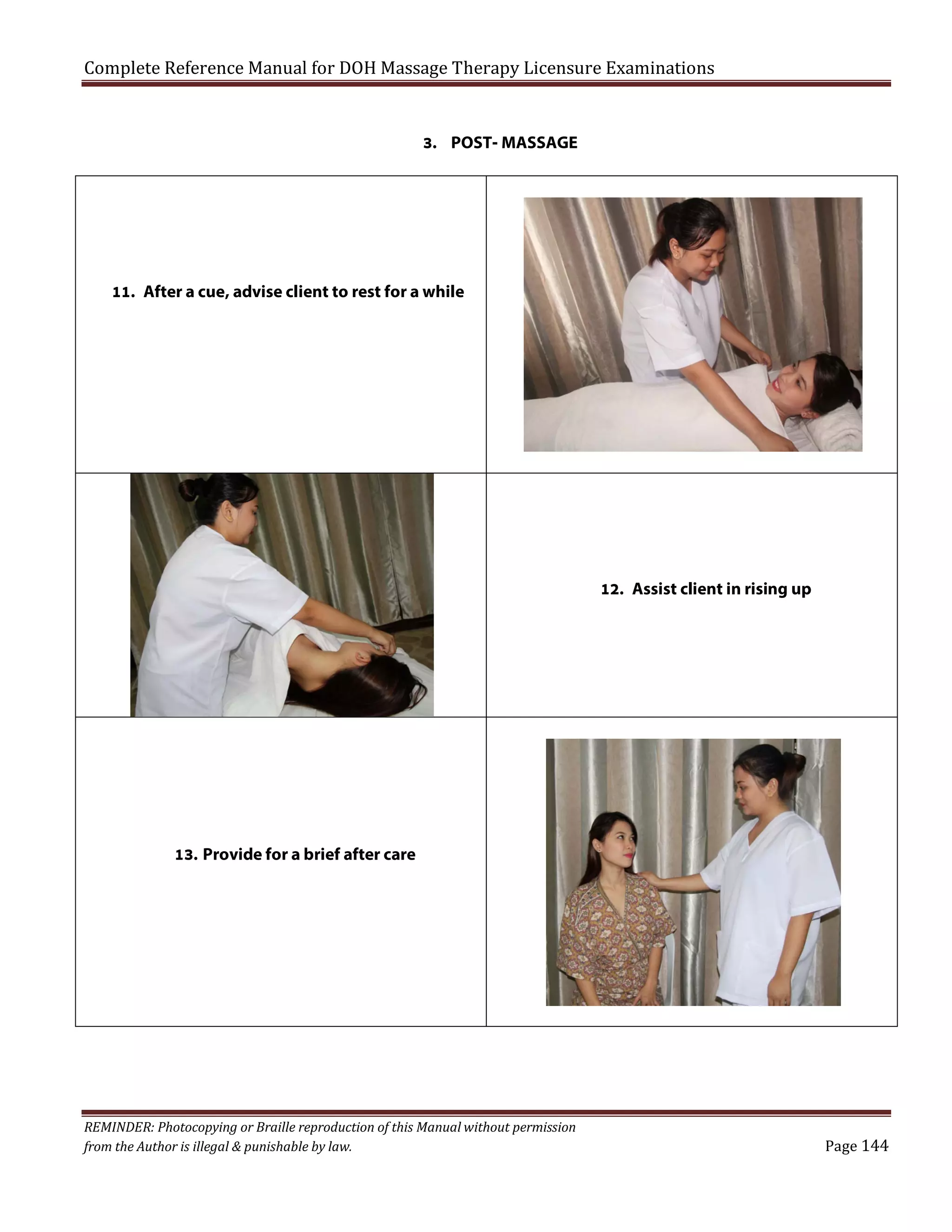 Complete Reference Manual for DOH Massage Therapy Licensure Examinations
3. POST- MASSAGE

11. After a cue, advise client to rest for a while

12. Assist client in rising up

13. Provide for a brief after care

REMINDER: Photocopying or Braille reproduction of this Manual without permission
from the Author is illegal & punishable by law.

Page 144

 